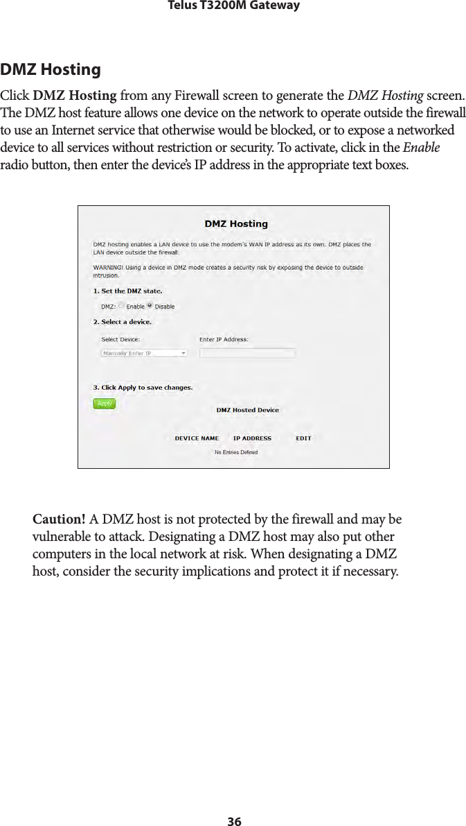 36Telus T3200M GatewayDMZ HostingClick DMZ Hosting from any Firewall screen to generate the DMZ Hosting screen. The DMZ host feature allows one device on the network to operate outside the firewall to use an Internet service that otherwise would be blocked, or to expose a networked device to all services without restriction or security. To activate, click in the Enable radio button, then enter the device’s IP address in the appropriate text boxes.Caution! A DMZ host is not protected by the firewall and may be vulnerable to attack. Designating a DMZ host may also put other computers in the local network at risk. When designating a DMZ host, consider the security implications and protect it if necessary. 