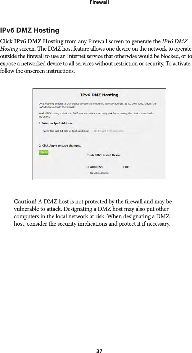 37FirewallIPv6 DMZ HostingClick IPv6 DMZ Hosting from any Firewall screen to generate the IPv6 DMZ Hosting screen. The DMZ host feature allows one device on the network to operate outside the firewall to use an Internet service that otherwise would be blocked, or to expose a networked device to all services without restriction or security. To activate, follow the onscreen instructions.Caution! A DMZ host is not protected by the firewall and may be vulnerable to attack. Designating a DMZ host may also put other computers in the local network at risk. When designating a DMZ host, consider the security implications and protect it if necessary. 