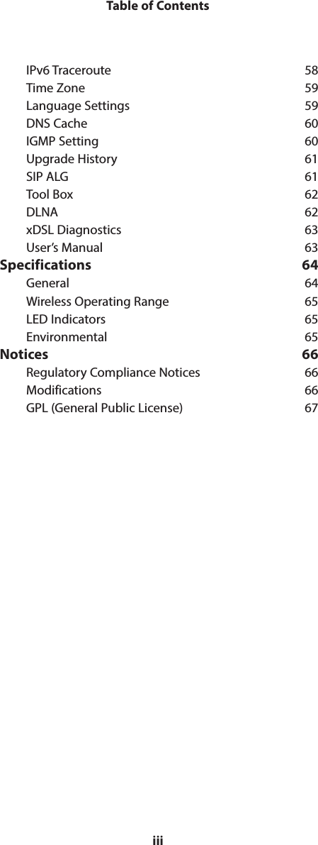 iiiTable of ContentsIPv6 Traceroute  58Time Zone  59Language Settings  59DNS Cache  60IGMP Setting  60Upgrade History  61SIP ALG  61Tool Box  62DLNA 62xDSL Diagnostics  63User’s Manual  63Specifications 64General 64Wireless Operating Range  65LED Indicators  65Environmental 65Notices 66Regulatory Compliance Notices  66Modifications 66GPL (General Public License)  67