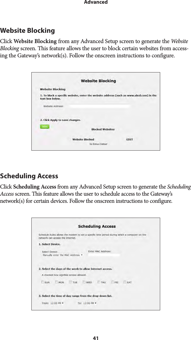 41AdvancedWebsite BlockingClick Website Blocking from any Advanced Setup screen to generate the Website Blocking screen. This feature allows the user to block certain websites from access-ing the Gateway’s network(s). Follow the onscreen instructions to configure.Scheduling AccessClick Scheduling Access from any Advanced Setup screen to generate the Scheduling Access screen. This feature allows the user to schedule access to the Gateway’s network(s) for certain devices. Follow the onscreen instructions to configure.