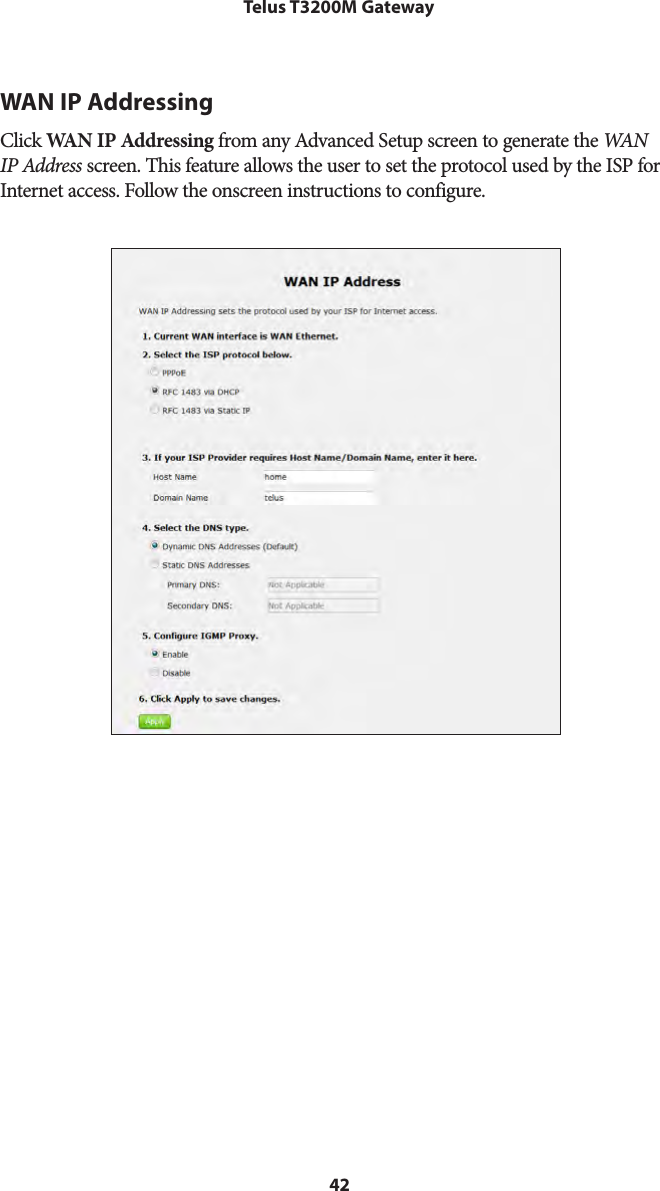 42Telus T3200M GatewayWAN IP AddressingClick WAN IP Addressing from any Advanced Setup screen to generate the WAN  IP Address screen. This feature allows the user to set the protocol used by the ISP for Internet access. Follow the onscreen instructions to configure.