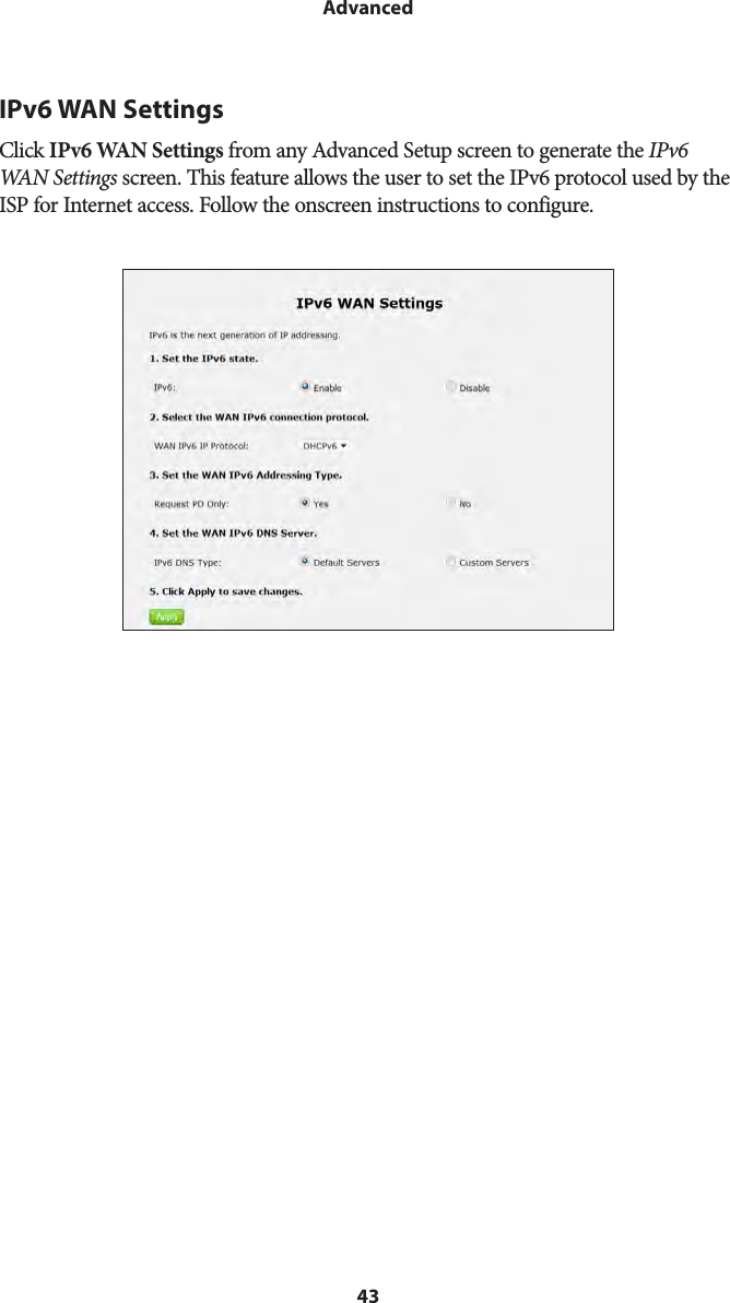 43AdvancedIPv6 WAN SettingsClick IPv6 WAN Settings from any Advanced Setup screen to generate the IPv6 WAN Settings screen. This feature allows the user to set the IPv6 protocol used by the ISP for Internet access. Follow the onscreen instructions to configure.