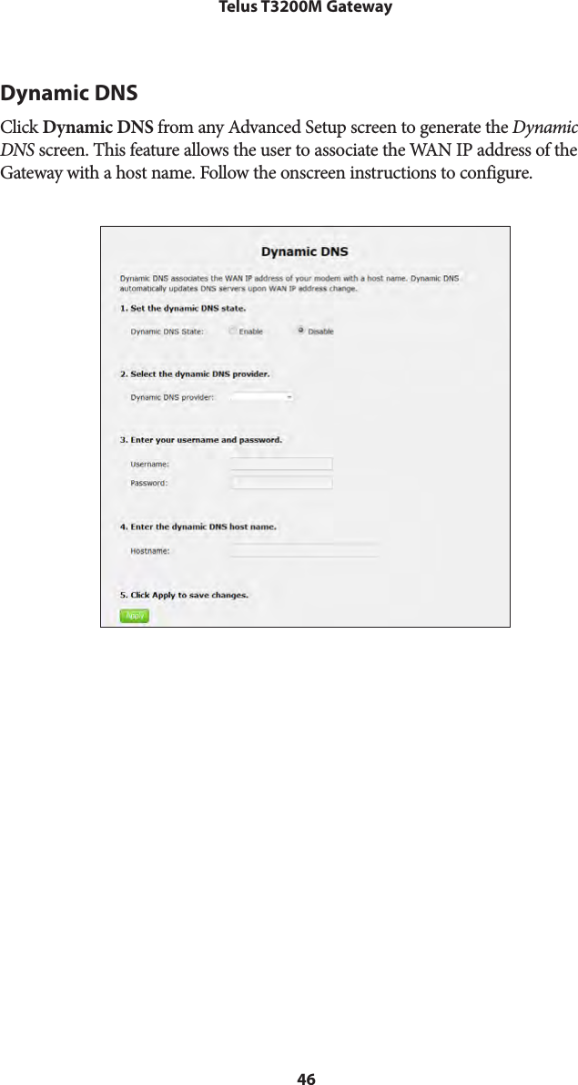 46Telus T3200M GatewayDynamic DNSClick Dynamic DNS from any Advanced Setup screen to generate the Dynamic DNS screen. This feature allows the user to associate the WAN IP address of the Gateway with a host name. Follow the onscreen instructions to configure.