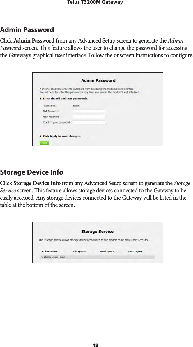 48Telus T3200M GatewayAdmin PasswordClick Admin Password from any Advanced Setup screen to generate the Admin Password screen. This feature allows the user to change the password for accessing the Gateway’s graphical user interface. Follow the onscreen instructions to configure.Storage Device InfoClick Storage Device Info from any Advanced Setup screen to generate the Storage Service screen. This feature allows storage devices connected to the Gateway to be easily accessed. Any storage devices connected to the Gateway will be listed in the table at the bottom of the screen.