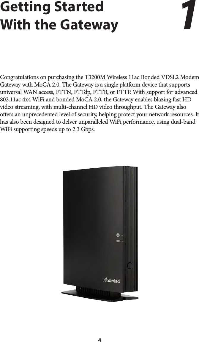 4Getting Started With the GatewayCongratulations on purchasing the T3200M Wireless 11ac Bonded VDSL2 Modem Gateway with MoCA 2.0. The Gateway is a single platform device that supports universal WAN access, FTTN, FTTdp, FTTB, or FTTP. With support for advanced 802.11ac 4x4 WiFi and bonded MoCA 2.0, the Gateway enables blazing fast HD video streaming, with multi-channel HD video throughput. The Gateway also offers an unprecedented level of security, helping protect your network resources. It has also been designed to delver unparalleled WiFi performance, using dual-band WiFi supporting speeds up to 2.3 Gbps.1