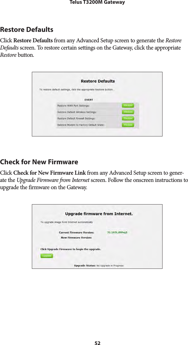 52Telus T3200M GatewayRestore DefaultsClick Restore Defaults from any Advanced Setup screen to generate the Restore Defaults screen. To restore certain settings on the Gateway, click the appropriate Restore button.Check for New FirmwareClick Check for New Firmware Link from any Advanced Setup screen to gener-ate the Upgrade Firmware from Internet screen. Follow the onscreen instructions to upgrade the firmware on the Gateway.