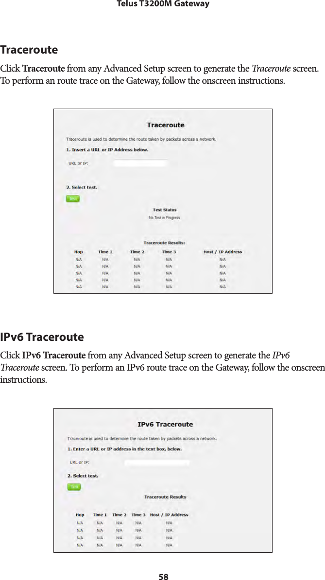 58Telus T3200M GatewayTracerouteClick Traceroute from any Advanced Setup screen to generate the Traceroute screen. To perform an route trace on the Gateway, follow the onscreen instructions.IPv6 TracerouteClick IPv6 Traceroute from any Advanced Setup screen to generate the IPv6 Traceroute screen. To perform an IPv6 route trace on the Gateway, follow the onscreen instructions.