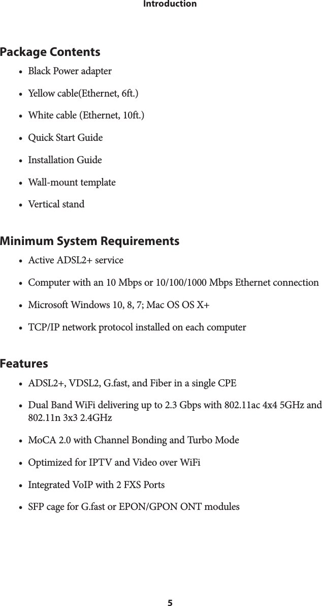 5IntroductionPackage Contents•  Black Power adapter•  Yellow cable(Ethernet, 6ft.)•  White cable (Ethernet, 10ft.)•  Quick Start Guide•  Installation Guide•  Wall-mount template•  Vertical standMinimum System Requirements•  Active ADSL2+ service•  Computer with an 10 Mbps or 10/100/1000 Mbps Ethernet connection•  Microsoft Windows 10, 8, 7; Mac OS OS X+ •  TCP/IP network protocol installed on each computerFeatures•  ADSL2+, VDSL2, G.fast, and Fiber in a single CPE•  Dual Band WiFi delivering up to 2.3 Gbps with 802.11ac 4x4 5GHz and 802.11n 3x3 2.4GHz•  MoCA 2.0 with Channel Bonding and Turbo Mode•  Optimized for IPTV and Video over WiFi•  Integrated VoIP with 2 FXS Ports•  SFP cage for G.fast or EPON/GPON ONT modules