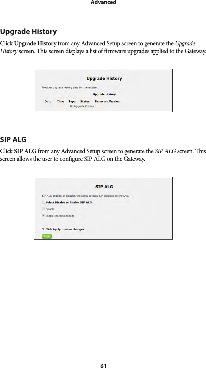 61AdvancedUpgrade HistoryClick Upgrade History from any Advanced Setup screen to generate the Upgrade History screen. This screen displays a list of firmware upgrades applied to the Gateway.SIP ALGClick SIP ALG from any Advanced Setup screen to generate the SIP ALG screen. This screen allows the user to configure SIP ALG on the Gateway.