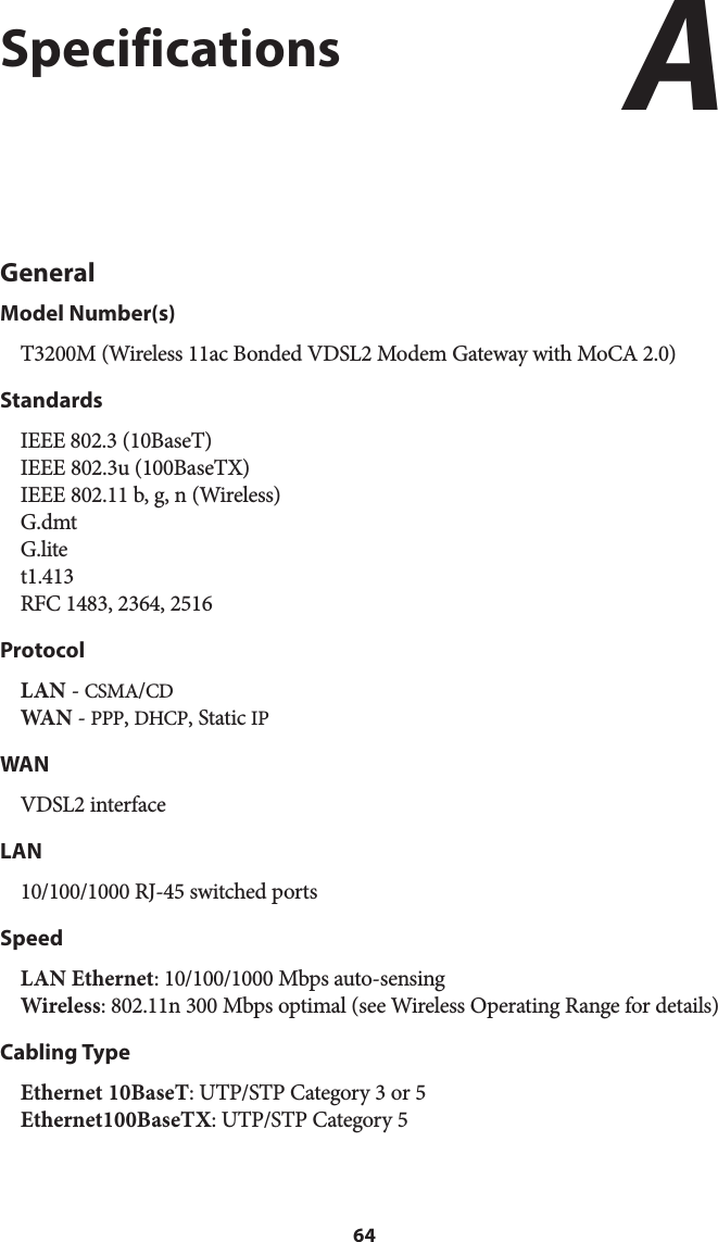 64SpecificationsGeneralModel Number(s)T3200M (Wireless 11ac Bonded VDSL2 Modem Gateway with MoCA 2.0)StandardsIEEE 802.3 (10BaseT) IEEE 802.3u (100BaseTX) IEEE 802.11 b, g, n (Wireless) G.dmt G.lite t1.413 RFC 1483, 2364, 2516ProtocolLAN - CSMA/CD WA N  - PPP, DHCP, Static IPWANVDSL2 interfaceLAN10/100/1000 RJ-45 switched ports SpeedLAN Ethernet: 10/100/1000 Mbps auto-sensing Wireless: 802.11n 300 Mbps optimal (see Wireless Operating Range for details) Cabling TypeEthernet 10BaseT: UTP/STP Category 3 or 5 Ethernet100BaseTX: UTP/STP Category 5A