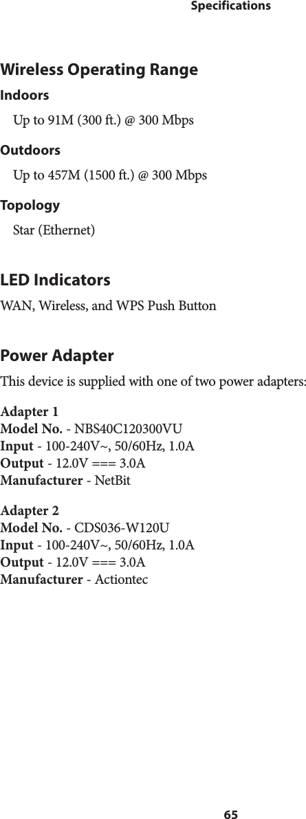 65SpecificationsWireless Operating RangeIndoorsUp to 91M (300 ft.) @ 300 MbpsOutdoorsUp to 457M (1500 ft.) @ 300 MbpsTopologyStar (Ethernet)LED IndicatorsWAN, Wireless, and WPS Push ButtonPower AdapterThis device is supplied with one of two power adapters:Adapter 1 Model No. - NBS40C120300VU Input - 100-240V~, 50/60Hz, 1.0A Output - 12.0V === 3.0A Manufacturer - NetBitAdapter 2 Model No. - CDS036-W120U Input - 100-240V~, 50/60Hz, 1.0A Output - 12.0V === 3.0A Manufacturer - Actiontec