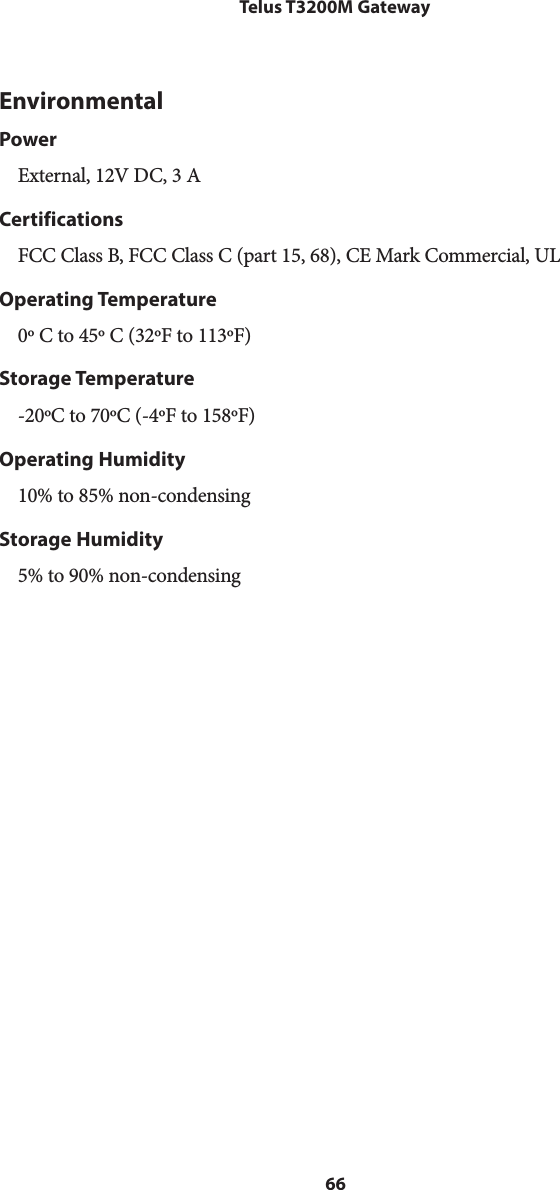 66Telus T3200M GatewayEnvironmentalPowerExternal, 12V DC, 3 ACertificationsFCC Class B, FCC Class C (part 15, 68), CE Mark Commercial, ULOperating Temperature0º C to 45º C (32ºF to 113ºF) Storage Temperature-20ºC to 70ºC (-4ºF to 158ºF)Operating Humidity10% to 85% non-condensingStorage Humidity5% to 90% non-condensing