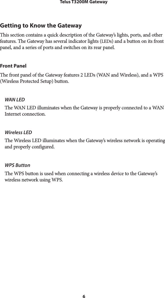 6Telus T3200M GatewayGetting to Know the GatewayThis section contains a quick description of the Gateway’s lights, ports, and other features. The Gateway has several indicator lights (LEDs) and a button on its front panel, and a series of ports and switches on its rear panel.Front PanelThe front panel of the Gateway features 2 LEDs (WAN and Wireless), and a WPS (Wireless Protected Setup) button.WAN LEDThe WAN LED illuminates when the Gateway is properly connected to a WAN Internet connection.Wireless LEDThe Wireless LED illuminates when the Gateway’s wireless network is operating and properly configured.WPS ButtonThe WPS button is used when connecting a wireless device to the Gateway’s wireless network using WPS. 