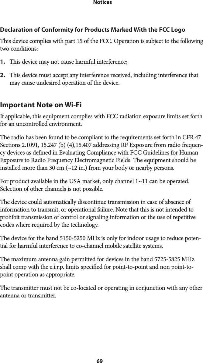 69 NoticesDeclaration of Conformity for Products Marked With the FCC LogoThis device complies with part 15 of the FCC. Operation is subject to the following two conditions:1.  This device may not cause harmful interference;2.  This device must accept any interference received, including interference that may cause undesired operation of the device.Important Note on Wi-FiIf applicable, this equipment complies with FCC radiation exposure limits set forth for an uncontrolled environment.The radio has been found to be compliant to the requirements set forth in CFR 47 Sections 2.1091, 15.247 (b) (4),15.407 addressing RF Exposure from radio frequen-cy devices as defined in Evaluating Compliance with FCC Guidelines for Human Exposure to Radio Frequency Electromagnetic Fields. The equipment should be installed more than 30 cm (~12 in.) from your body or nearby persons.For product available in the USA market, only channel 1~11 can be operated. Selection of other channels is not possible.The device could automatically discontinue transmission in case of absence of information to transmit, or operational failure. Note that this is not intended to prohibit transmission of control or signaling information or the use of repetitive codes where required by the technology.The device for the band 5150-5250 MHz is only for indoor usage to reduce poten-tial for harmful interference to co-channel mobile satellite systems.The maximum antenna gain permitted for devices in the band 5725-5825 MHz shall comp with the e.i.r.p. limits specified for point-to-point and non point-to-point operation as appropriate.The transmitter must not be co-located or operating in conjunction with any other antenna or transmitter.