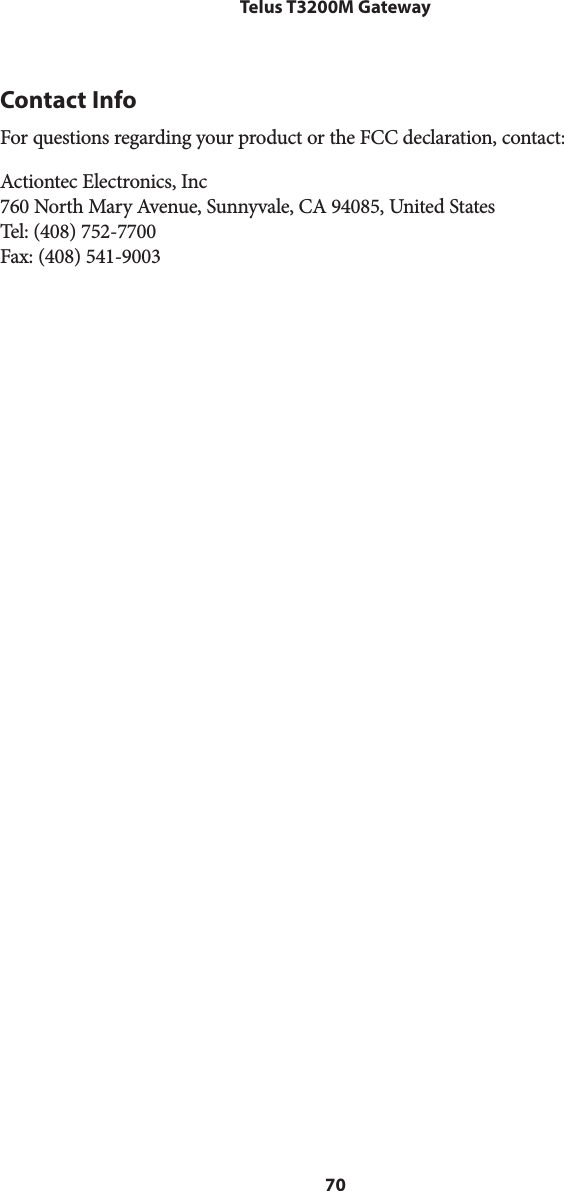 70Telus T3200M GatewayContact InfoFor questions regarding your product or the FCC declaration, contact:Actiontec Electronics, Inc 760 North Mary Avenue, Sunnyvale, CA 94085, United States Tel: (408) 752-7700 Fax: (408) 541-9003