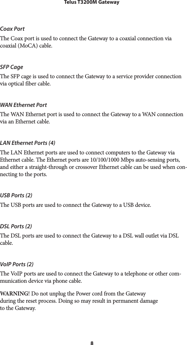 8Telus T3200M GatewayCoax PortThe Coax port is used to connect the Gateway to a coaxial connection via  coaxial (MoCA) cable.SFP CageThe SFP cage is used to connect the Gateway to a service provider connection via optical fiber cable.WAN Ethernet PortThe WAN Ethernet port is used to connect the Gateway to a WAN connection via an Ethernet cable.LAN Ethernet Ports (4)The LAN Ethernet ports are used to connect computers to the Gateway via Ethernet cable. The Ethernet ports are 10/100/1000 Mbps auto-sensing ports, and either a straight-through or crossover Ethernet cable can be used when con-necting to the ports.USB Ports (2)The USB ports are used to connect the Gateway to a USB device.DSL Ports (2)The DSL ports are used to connect the Gateway to a DSL wall outlet via DSL cable.VoIP Ports (2)The VoIP ports are used to connect the Gateway to a telephone or other com-munication device via phone cable.WARNING! Do not unplug the Power cord from the Gateway  during the reset process. Doing so may result in permanent damage  to the Gateway.