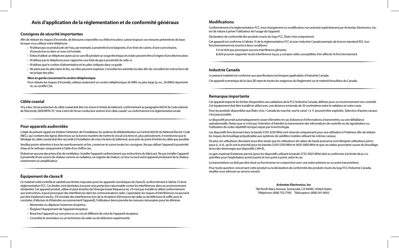 Avis d’application de la réglementation et de conformité générauxConsignes de sécurité importantesAnderéduirelesrisquesd’incendie,deblessurescorporellesoud’électrocution,suiveztoujourscesmesurespréventivesdebaselorsquevousutilisezvotretéléphone.•N’utilisezpasceproduitprèsdel’eau,parexemple,àproximitéd’unebaignoire,d’unévierdecuisine,d’unecuveàlessive, d’unepiscineoudansunsous-solhumide.•Évitezd’utiliseruntéléphone(autrequ’unsansl)pendantunorageélectrique;leséclairspeuventêtreàl’origined’uneélectrocution.•N’utilisezpasletéléphonepourrapporterunefuitedegazàproximitédecelle-ci.•N’utilisezquelecordond’alimentationetlespilesindiquésdansceguide.•Nejetezpaslespilesdanslefeu,carellespeuventexploser.Consultezlesautoritéslocalesandeconnaîtrelesinstructionsderecyclagedespiles.Mise en garde concernant le cordon téléphoniquePourréduirelesrisquesd’incendie,utilisezseulementuncordontéléphonique26AWGoupluslarge(p.ex.,24AWG)répertoriéULoucertiéCSA.Câble coaxialS’ilyalieu,l’écranprotecteurducâblecoaxialdoitêtremisàterreàl’entréedubâtiment,conformémentauparagraphe820.93duCodenationaldel’électricité,ANSI/NFPA70,“miseàterredel’écranconducteurexterned’uncâblecoaxial”,ouconformémentàlaréglementationlocale.Pour appareils audiovidéoL’objetduprésentrappelestd’attirerl’attentiondel’installateurdusystèmedetélédistributionsurl’article820.93duNationalElectricCode(NEC),quicontientdeslignesdirectricessurlabonnemanièredemettrelecircuitàlaterreet,plusprécisément,ilmentionnequele blindageducâblecoaxialdoitêtreraccordéàl’installationdemiseàlaterredubâtiment,aussiprèsdupointd’entréeducâblequepossible.Veuillezporterattentionàtouslesavertissementsetlire,conserveretsuivretouteslesconsignes.Nepasutiliserl’appareilàproximitéd’eauetlenettoyeruniquementàl’aided’unchionsec.N’obstrueraucunedesprisesd’airdeventilation.Installerl’appareilconformémentauxinstructionsdufabricant.Nepasinstallerl’appareilàproximitéd’unesourcedechaleurcommeunradiateur,unregistredechaleur,unfouroutoutautreappareilproduisantdelachaleur,notammentunamplicateur.Équipement de classe BCematérielaétécontrôléetsatisfaitauxlimitesimposéespourlesappareilsnumériquesdeclasseB,conformémentàl’alinéa15delaréglementationFCC.Ceslimitessontdestinéesàassureruneprotectionraisonnablecontrelesinterférencesdansunenvironnementrésidentiel.Cetappareilproduit,utiliseetpeutémettredel’énergiehautefréquenceet,s’iln’estpasinstalléetutiliséconformémentauxinstructions,ilpeutprovoquerdesinterférencesdanslescommunicationsradio.Cependant,lesrisquesd’interférencesnepeuventpasêtretotalementexclus.S’ilconstatedesinterférenceslorsdelaréceptiond’émissionsderadiooudetélévision(ilsut,pourleconstater,d’allumeretd’éteindresuccessivementl’appareil),l’utilisateurdevraprendrelesmesuresnécessairespourleséliminer.• Réorientezoudéplacezl’antenneréceptrice.• Éloignezl’équipementdel’appareilrécepteur.• Branchezl’appareilsurunepriseouuncircuitdiérentdeceluidel’appareilrécepteur.• Consultezlerevendeurouuntechnicienderadiooudetélévisionexpérimenté.ModicationsConformémentàlaréglementationFCC,toutchangementoumodicationnonautoriséexplicitementparActiontecElectronics,Inc.estdenatureàpriverl’utilisateurdel’usagedel’appareil.DéclarationdeconformitédesproduitsmunisdulogoFCC,États-Unisuniquement.Cetappareilestconformeàl’alinéa15delaréglementationFCCetavecIndustrieCanadaexemptsdelicencestandardRSS.Sonfonctionnementestsoumisàdeuxconditions:1.ilnedoitpasprovoqueraucuneinterférencegênante;2.doitpouvoirsupportertouteinterférencereçue,ycompriscellessusceptiblesd’enaecterlefonctionnement.Industrie CanadaLeprésentmatérielestconformeauxspecicationstechniquesapplicablesd’IndustrieCanada.Cetappareilnumeriquedelaclass[B]repectetouteslesexigencesduReglementsurlematerielbrouilleurduCanada.Remarque importanteCetappareilrespecteleslimitesd’expositionauxradiationsdelaFCC/IndustrieCanada,déniespourunenvironnementnoncontrôlé.Cetéquipementdoitêtreinstalléetutiliséavecunedistanceminimalede30centimètresentreleradiateuretvotrecorps.PourlesproduitsdisponiblesauxÉtats-Unis/Canadadumarché,seullecanal1à11peuventêtreexploités.Sélectiond’autrescanauxn’estpaspossible.Ledispositifpourraitautomatiquementcesserd’émettreencasd’absenced’informationsàtransmettre,ouunedéfaillance opérationnelle.Notezquecen’estpasl’intentiond’interdirelatransmissiondesinformationsdecontrôleoudesignalisationoul’utilisationdecodesrépétitifslorsquerequisparlatechnologie.Lesdispositifsfonctionnantdanslabande5150-5250MHzsontréservésuniquementpouruneutilisationàl’intérieuranderéduirelesrisquesdebrouillagepréjudiciableauxsystèmesdesatellitesmobilesutilisantlesmêmescanaux;Deplus,lesutilisateursdevraientaussiêtreavisésquelesutilisateursderadarsdehautepuissancesontdésignésutilisateursprinci-paux(c.-à-d.,qu’ilsontlapriorité)pourlesbandes5250-5350MHzet5650-5850MHzetquecesradarspourraientcauserdubrouillageet/oudesdommagesauxdispositifsLAN-EL.Legainmaximald’antennepermis(pourlesdispositifsutilisantlabande5725-5825MHz)doitseconformeràlalimitedep.i.r.e.spéciéepourl’exploitationpointàpointetnonpointàpoint,selonlecas.Letransmetteurnedoitpasêtresituéoufonctionnerenconjonctionavecuneautreantenneouunautretransmetteur.PourtoutequestionconcernantvotreproduitouladéclarationdeconformitédesproduitsmunisdulogoFCC/IndustrieCanada,veuillezvousadresserauservicesuivant:Actiontec Electronics, Inc760NorthMaryAvenue,Sunnyvale,CA94085,UnitedStates Téléphone:(408)752-7700 Télécopieur:(408)541-9003