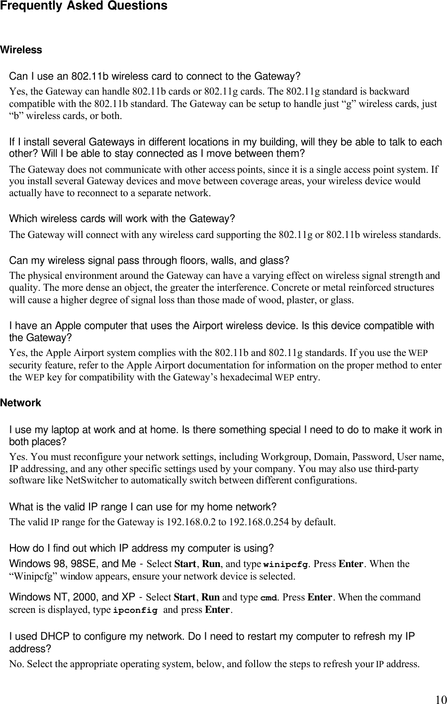   10Frequently Asked Questions  Wireless  Can I use an 802.11b wireless card to connect to the Gateway? Yes, the Gateway can handle 802.11b cards or 802.11g cards. The 802.11g standard is backward compatible with the 802.11b standard. The Gateway can be setup to handle just “g” wireless cards, just “b” wireless cards, or both. If I install several Gateways in different locations in my building, will they be able to talk to each other? Will I be able to stay connected as I move between them?  The Gateway does not communicate with other access points, since it is a single access point system. If you install several Gateway devices and move between coverage areas, your wireless device would actually have to reconnect to a separate network.  Which wireless cards will work with the Gateway?  The Gateway will connect with any wireless card supporting the 802.11g or 802.11b wireless standards.Can my wireless signal pass through floors, walls, and glass?  The physical environment around the Gateway can have a varying effect on wireless signal strength and quality. The more dense an object, the greater the interference. Concrete or metal reinforced structures will cause a higher degree of signal loss than those made of wood, plaster, or glass.  I have an Apple computer that uses the Airport wireless device. Is this device compatible with the Gateway?  Yes, the Apple Airport system complies with the 802.11b and 802.11g standards. If you use the WEP security feature, refer to the Apple Airport documentation for information on the proper method to enter the WEP key for compatibility with the Gateway’s hexadecimal WEP entry. Network I use my laptop at work and at home. Is there something special I need to do to make it work in both places?  Yes. You must reconfigure your network settings, including Workgroup, Domain, Password, User name, IP addressing, and any other specific settings used by your company. You may also use third-party software like NetSwitcher to automatically switch between different configurations.  What is the valid IP range I can use for my home network?  The valid IP range for the Gateway is 192.168.0.2 to 192.168.0.254 by default. How do I find out which IP address my computer is using?  Windows 98, 98SE, and Me - Select Start, Run, and type winipcfg. Press Enter. When the “Winipcfg” window appears, ensure your network device is selected. Windows NT, 2000, and XP - Select Start, Run and type cmd. Press Enter. When the command screen is displayed, type ipconfig and press Enter. I used DHCP to configure my network. Do I need to restart my computer to refresh my IP address?  No. Select the appropriate operating system, below, and follow the steps to refresh your IP address.  