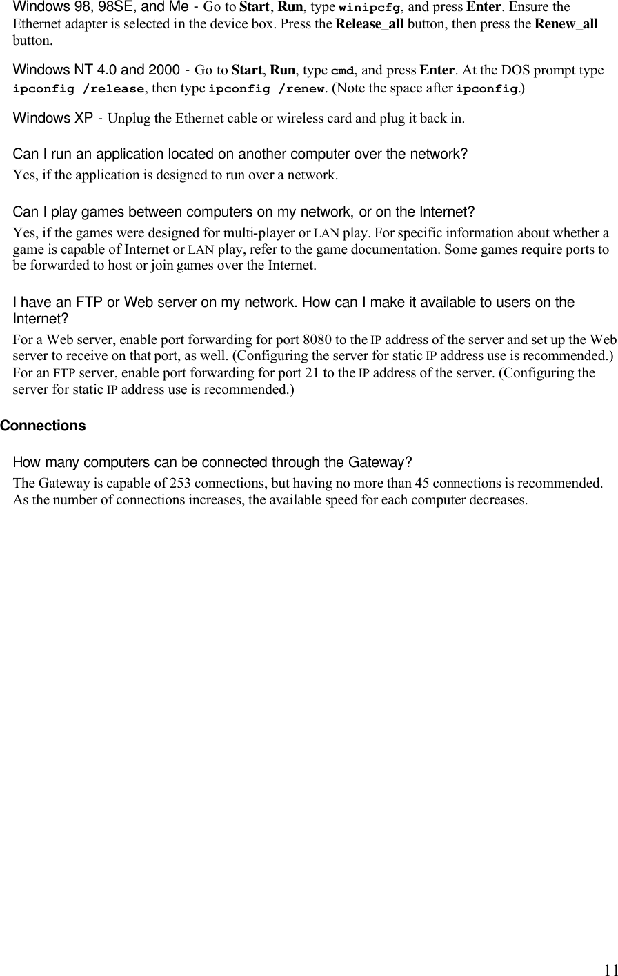   11Windows 98, 98SE, and Me - Go to Start, Run, type winipcfg, and press Enter. Ensure the Ethernet adapter is selected in the device box. Press the Release_all button, then press the Renew_all button. Windows NT 4.0 and 2000 - Go to Start, Run, type cmd, and press Enter. At the DOS prompt type ipconfig /release, then type ipconfig /renew. (Note the space after ipconfig.) Windows XP - Unplug the Ethernet cable or wireless card and plug it back in.  Can I run an application located on another computer over the network?  Yes, if the application is designed to run over a network. Can I play games between computers on my network, or on the Internet?  Yes, if the games were designed for multi-player or LAN play. For specific information about whether a game is capable of Internet or LAN play, refer to the game documentation. Some games require ports to be forwarded to host or join games over the Internet. I have an FTP or Web server on my network. How can I make it available to users on the Internet?  For a Web server, enable port forwarding for port 8080 to the IP address of the server and set up the Web server to receive on that port, as well. (Configuring the server for static IP address use is recommended.) For an FTP server, enable port forwarding for port 21 to the IP address of the server. (Configuring the server for static IP address use is recommended.) Connections How many computers can be connected through the Gateway?  The Gateway is capable of 253 connections, but having no more than 45 connections is recommended. As the number of connections increases, the available speed for each computer decreases.  