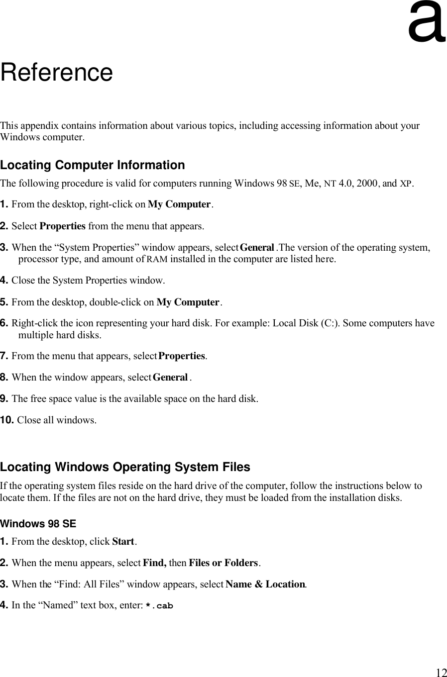   12a Reference This appendix contains information about various topics, including accessing information about your Windows computer. Locating Computer Information The following procedure is valid for computers running Windows 98 SE, Me, NT 4.0, 2000, and XP. 1. From the desktop, right-click on My Computer. 2. Select Properties from the menu that appears. 3. When the “System Properties” window appears, select General .The version of the operating system, processor type, and amount of RAM installed in the computer are listed here.  4. Close the System Properties window. 5. From the desktop, double-click on My Computer. 6. Right-click the icon representing your hard disk. For example: Local Disk (C:). Some computers have multiple hard disks. 7. From the menu that appears, select Properties. 8. When the window appears, select General . 9. The free space value is the available space on the hard disk. 10. Close all windows.  Locating Windows Operating System Files If the operating system files reside on the hard drive of the computer, follow the instructions below to locate them. If the files are not on the hard drive, they must be loaded from the installation disks. Windows 98 SE 1. From the desktop, click Start. 2. When the menu appears, select Find, then Files or Folders. 3. When the “Find: All Files” window appears, select Name &amp; Location. 4. In the “Named” text box, enter: *.cab 