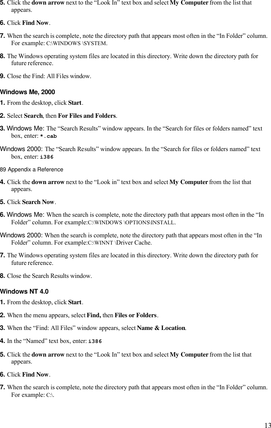   135. Click the down arrow next to the “Look In” text box and select My Computer from the list that appears. 6. Click Find Now. 7. When the search is complete, note the directory path that appears most often in the “In Folder” column. For example: C:\WINDOWS \SYSTEM. 8. The Windows operating system files are located in this directory. Write down the directory path for future reference. 9. Close the Find: All Files window. Windows Me, 2000 1. From the desktop, click Start. 2. Select Search, then For Files and Folders. 3. Windows Me: The “Search Results” window appears. In the “Search for files or folders named” text box, enter: *.cab  Windows 2000: The “Search Results” window appears. In the “Search for files or folders named” text box, enter: i386 89 Appendix a Reference  4. Click the down arrow next to the “Look in” text box and select My Computer from the list that appears. 5. Click Search Now. 6. Windows Me: When the search is complete, note the directory path that appears most often in the “In Folder” column. For example:C:\WINDOWS \OPTIONS\INSTALL.  Windows 2000: When the search is complete, note the directory path that appears most often in the “In Folder” column. For example:C:\WINNT \Driver Cache. 7. The Windows operating system files are located in this directory. Write down the directory path for future reference. 8. Close the Search Results window. Windows NT 4.0 1. From the desktop, click Start. 2. When the menu appears, select Find, then Files or Folders. 3. When the “Find: All Files” window appears, select Name &amp; Location. 4. In the “Named” text box, enter: i386 5. Click the down arrow next to the “Look In” text box and select My Computer from the list that appears. 6. Click Find Now. 7. When the search is complete, note the directory path that appears most often in the “In Folder” column. For example: C:\. 