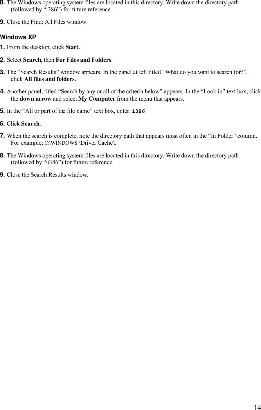   148. The Windows operating system files are located in this directory. Write down the directory path (followed by “i386”) for future reference. 9. Close the Find: All Files window.Windows XP 1. From the desktop, click Start. 2. Select Search, then For Files and Folders. 3. The “Search Results” window appears. In the panel at left titled “What do you want to search for?”, click All files and folders. 4. Another panel, titled “Search by any or all of the criteria below” appears. In the “Look in” text box, click the down arrow and select My Computer from the menu that appears. 5. In the “All or part of the file name” text box, enter: i386  6. Click Search. 7. When the search is complete, note the directory path that appears most often in the “In Folder” column. For example: C:\WINDOWS \Driver Cache\. 8. The Windows operating system files are located in this directory. Write down the directory path (followed by “\i386”) for future reference. 9. Close the Search Results window. 