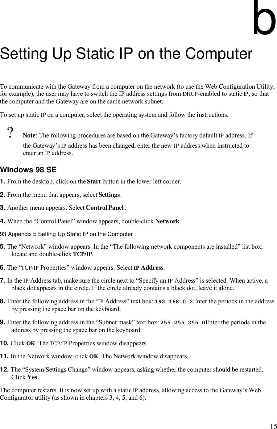   15b Setting Up Static IP on the Computer To communicate with the Gateway from a computer on the network (to use the Web Configuration Utility, for example), the user may have to switch the IP address settings from DHCP-enabled to static IP, so that the computer and the Gateway are on the same network subnet. To set up static IP on a computer, select the operating system and follow the instructions.  ? Note: The following procedures are based on the Gateway’s factory default IP address. If the Gateway’s IP address has been changed, enter the new IP address when instructed to enter an IP address. Windows 98 SE 1. From the desktop, click on the Start button in the lower left corner. 2. From the menu that appears, select Settings. 3. Another menu appears. Select Control Panel. 4. When the “Control Panel” window appears, double-click Network.93 Appendix b Setting Up Static IP on the Computer  5. The “Network” window appears. In the “The following network components are installed” list box, locate and double-click TCP/IP. 6. The “TCP/IP Properties” window appears. Select IP Address. 7. In the IP Address tab, make sure the circle next to “Specify an IP Address” is selected. When active, a black dot appears in the circle. If the circle already contains a black dot, leave it alone. 8. Enter the following address in the “IP Address” text box: 192.168.0.2Enter the periods in the address by pressing the space bar on the keyboard.9. Enter the following address in the “Subnet mask” text box: 255.255.255.0Enter the periods in the address by pressing the space bar on the keyboard. 10. Click OK. The TCP/IP Properties window disappears. 11. In the Network window, click OK. The Network window disappears. 12. The “System Settings Change” window appears, asking whether the computer should be restarted. Click Yes. The computer restarts. It is now set up with a static IP address, allowing access to the Gateway’s Web Configurator utility (as shown in chapters 3, 4, 5, and 6). 