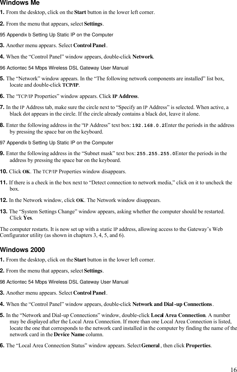   16Windows Me 1. From the desktop, click on the Start button in the lower left corner. 2. From the menu that appears, select Settings.95 Appendix b Setting Up Static IP on the Computer  3. Another menu appears. Select Control Panel. 4. When the “Control Panel” window appears, double-click Network.96 Actiontec 54 Mbps Wireless DSL Gateway User Manual  5. The “Network” window appears. In the “The following network components are installed” list box, locate and double-click TCP/IP. 6. The “TCP/IP Properties” window appears. Click IP Address. 7. In the IP Address tab, make sure the circle next to “Specify an IP Address” is selected. When active, a black dot appears in the circle. If the circle already contains a black dot, leave it alone. 8. Enter the following address in the “IP Address” text box: 192.168.0.2Enter the periods in the address by pressing the space bar on the keyboard.97 Appendix b Setting Up Static IP on the Computer  9. Enter the following address in the “Subnet mask” text box: 255.255.255.0Enter the periods in the address by pressing the space bar on the keyboard. 10. Click OK. The TCP/IP Properties window disappears. 11. If there is a check in the box next to “Detect connection to network media,” click on it to uncheck the box. 12. In the Network window, click OK. The Network window disappears. 13. The “System Settings Change” window appears, asking whether the computer should be restarted. Click Yes. The computer restarts. It is now set up with a static IP address, allowing access to the Gateway’s Web Configurator utility (as shown in chapters 3, 4, 5, and 6). Windows 2000 1. From the desktop, click on the Start button in the lower left corner. 2. From the menu that appears, select Settings.98 Actiontec 54 Mbps Wireless DSL Gateway User Manual  3. Another menu appears. Select Control Panel. 4. When the “Control Panel” window appears, double-click Network and Dial -up Connections.5. In the “Network and Dial-up Connections” window, double-click Local Area Connection. A number may be displayed after the Local Area Connection. If more than one Local Area Connection is listed, locate the one that corresponds to the network card installed in the computer by finding the name of the network card in the Device Name column. 6. The “Local Area Connection Status” window appears. Select General , then click Properties. 