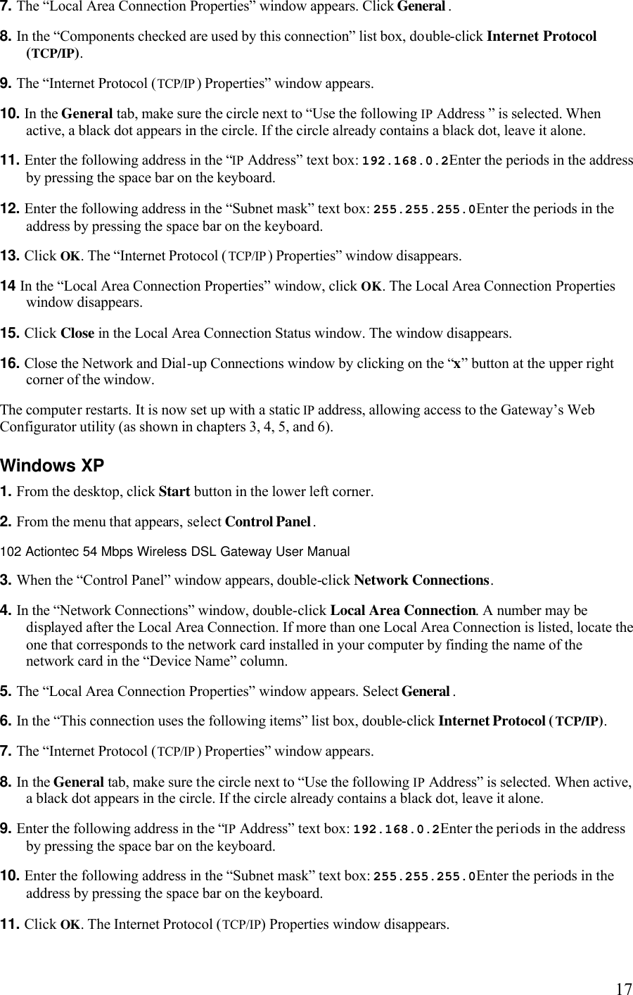   177. The “Local Area Connection Properties” window appears. Click General . 8. In the “Components checked are used by this connection” list box, double-click Internet Protocol (TCP/IP). 9. The “Internet Protocol (TCP/IP) Properties” window appears. 10. In the General tab, make sure the circle next to “Use the following IP Address ” is selected. When active, a black dot appears in the circle. If the circle already contains a black dot, leave it alone. 11. Enter the following address in the “IP Address” text box: 192.168.0.2Enter the periods in the address by pressing the space bar on the keyboard.12. Enter the following address in the “Subnet mask” text box: 255.255.255.0Enter the periods in the address by pressing the space bar on the keyboard. 13. Click OK. The “Internet Protocol (TCP/IP) Properties” window disappears. 14 In the “Local Area Connection Properties” window, click OK. The Local Area Connection Properties window disappears. 15. Click Close in the Local Area Connection Status window. The window disappears. 16. Close the Network and Dial-up Connections window by clicking on the “x” button at the upper right corner of the window.  The computer restarts. It is now set up with a static IP address, allowing access to the Gateway’s Web Configurator utility (as shown in chapters 3, 4, 5, and 6). Windows XP 1. From the desktop, click Start button in the lower left corner. 2. From the menu that appears, select Control Panel.102 Actiontec 54 Mbps Wireless DSL Gateway User Manual  3. When the “Control Panel” window appears, double-click Network Connections. 4. In the “Network Connections” window, double-click Local Area Connection. A number may be displayed after the Local Area Connection. If more than one Local Area Connection is listed, locate the one that corresponds to the network card installed in your computer by finding the name of the network card in the “Device Name” column.5. The “Local Area Connection Properties” window appears. Select General . 6. In the “This connection uses the following items” list box, double-click Internet Protocol (TCP/IP). 7. The “Internet Protocol (TCP/IP) Properties” window appears.8. In the General tab, make sure the circle next to “Use the following IP Address” is selected. When active, a black dot appears in the circle. If the circle already contains a black dot, leave it alone. 9. Enter the following address in the “IP Address” text box: 192.168.0.2Enter the periods in the address by pressing the space bar on the keyboard. 10. Enter the following address in the “Subnet mask” text box: 255.255.255.0Enter the periods in the address by pressing the space bar on the keyboard. 11. Click OK. The Internet Protocol (TCP/IP) Properties window disappears. 