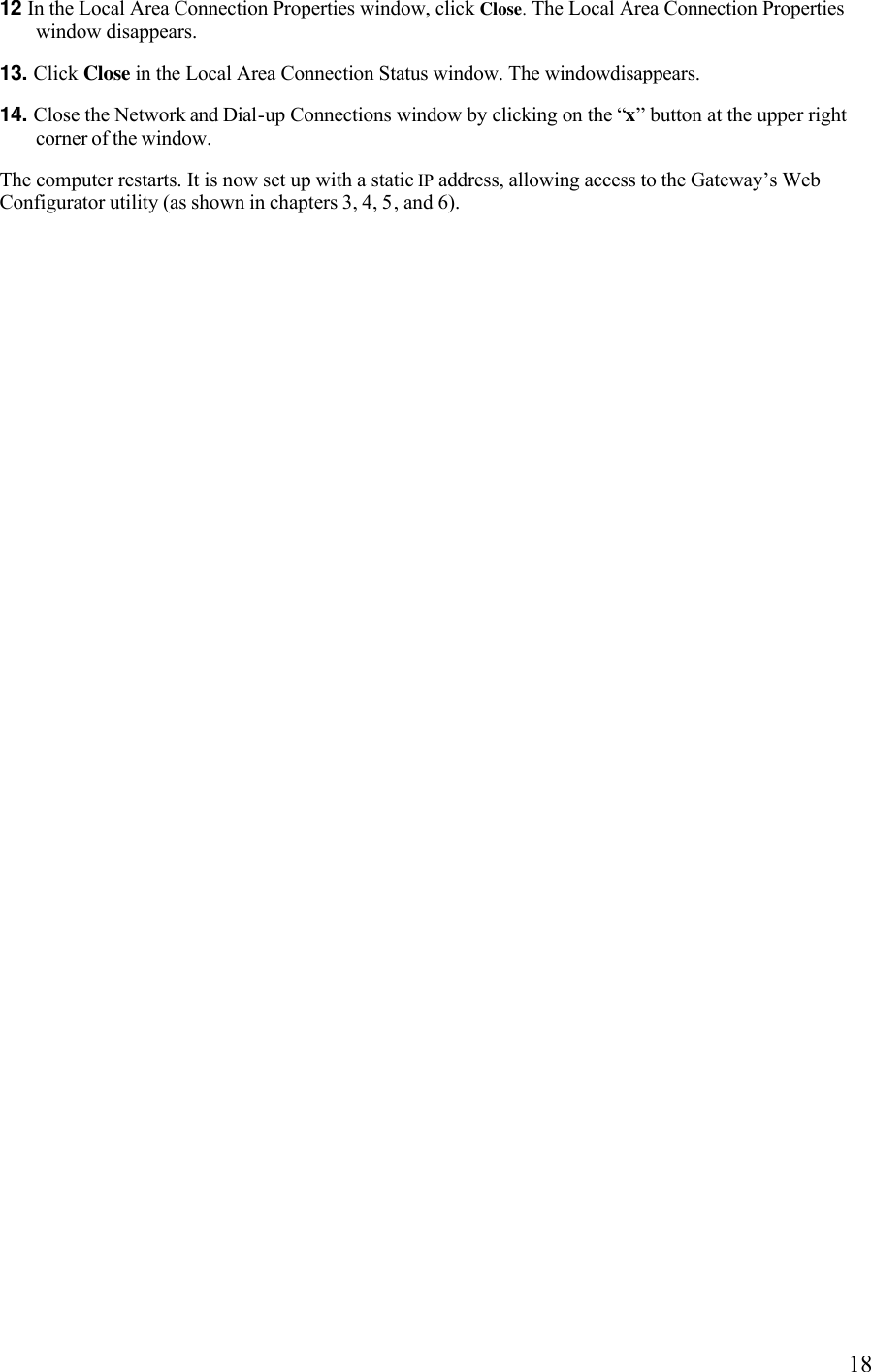   1812 In the Local Area Connection Properties window, click Close. The Local Area Connection Properties window disappears. 13. Click Close in the Local Area Connection Status window. The windowdisappears. 14. Close the Network and Dial-up Connections window by clicking on the “x” button at the upper right corner of the window. The computer restarts. It is now set up with a static IP address, allowing access to the Gateway’s Web Configurator utility (as shown in chapters 3, 4, 5, and 6). 