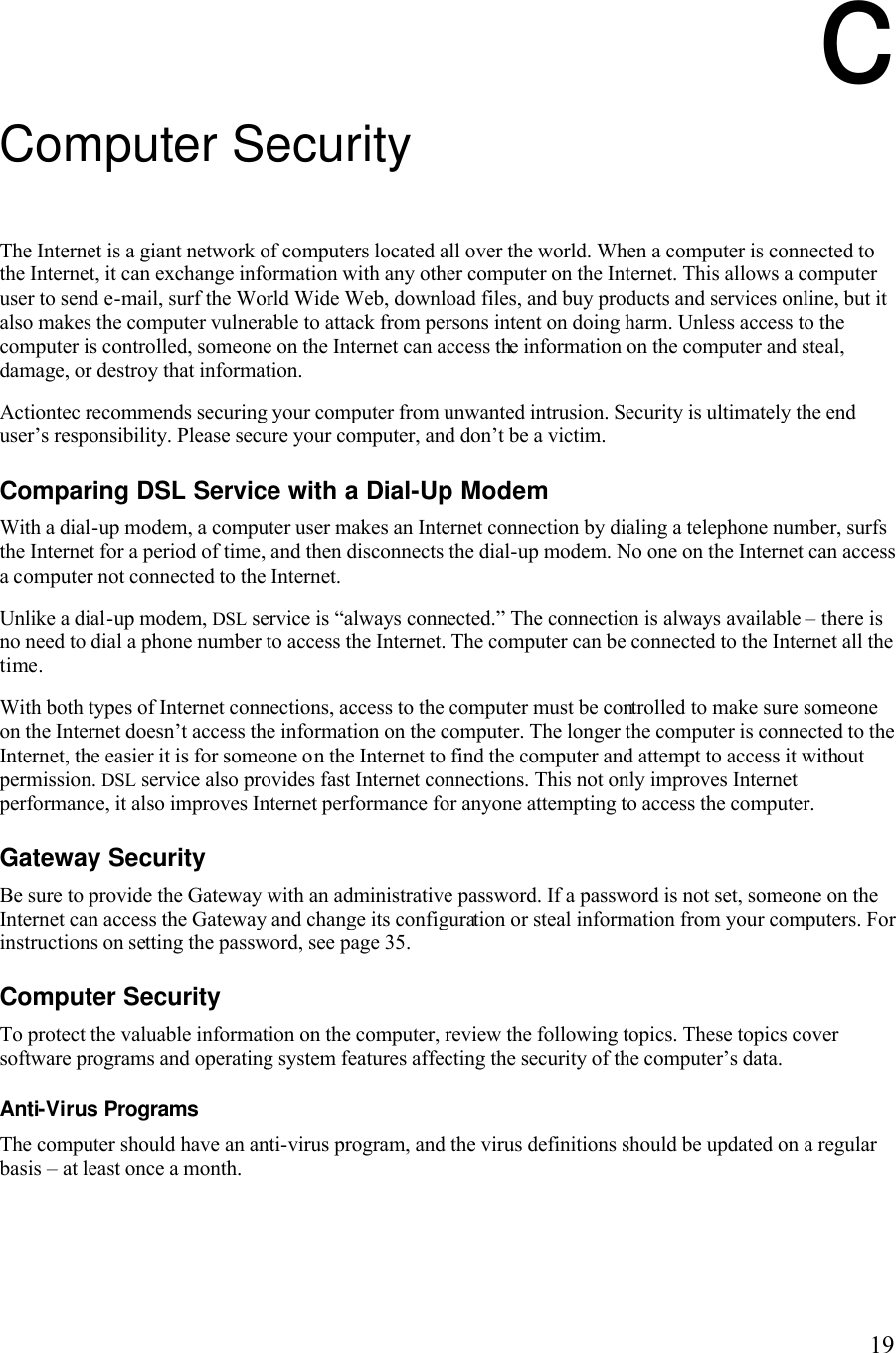   19c Computer Security The Internet is a giant network of computers located all over the world. When a computer is connected to the Internet, it can exchange information with any other computer on the Internet. This allows a computer user to send e-mail, surf the World Wide Web, download files, and buy products and services online, but it also makes the computer vulnerable to attack from persons intent on doing harm. Unless access to the computer is controlled, someone on the Internet can access the information on the computer and steal, damage, or destroy that information. Actiontec recommends securing your computer from unwanted intrusion. Security is ultimately the end user’s responsibility. Please secure your computer, and don’t be a victim. Comparing DSL Service with a Dial-Up Modem With a dial-up modem, a computer user makes an Internet connection by dialing a telephone number, surfs the Internet for a period of time, and then disconnects the dial-up modem. No one on the Internet can access a computer not connected to the Internet. Unlike a dial-up modem, DSL service is “always connected.” The connection is always available – there is no need to dial a phone number to access the Internet. The computer can be connected to the Internet all the time. With both types of Internet connections, access to the computer must be controlled to make sure someone on the Internet doesn’t access the information on the computer. The longer the computer is connected to the Internet, the easier it is for someone on the Internet to find the computer and attempt to access it without permission. DSL service also provides fast Internet connections. This not only improves Internet performance, it also improves Internet performance for anyone attempting to access the computer. Gateway Security Be sure to provide the Gateway with an administrative password. If a password is not set, someone on the Internet can access the Gateway and change its configuration or steal information from your computers. For instructions on setting the password, see page 35. Computer Security To protect the valuable information on the computer, review the following topics. These topics cover software programs and operating system features affecting the security of the computer’s data. Anti-Virus Programs The computer should have an anti-virus program, and the virus definitions should be updated on a regular basis – at least once a month.  