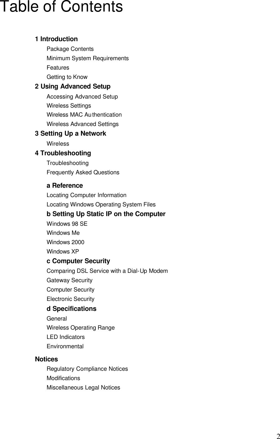   2Table of Contents 1 Introduction Package Contents Minimum System Requirements Features Getting to Know 2 Using Advanced Setup Accessing Advanced Setup Wireless Settings Wireless MAC Authentication Wireless Advanced Settings 3 Setting Up a Network Wireless 4 Troubleshooting Troubleshooting Frequently Asked Questions a Reference Locating Computer Information Locating Windows Operating System Files b Setting Up Static IP on the Computer Windows 98 SE Windows Me Windows 2000 Windows XP c Computer Security Comparing DSL Service with a Dial-Up Modem Gateway Security Computer Security Electronic Security d Specifications General Wireless Operating Range LED Indicators Environmental Notices Regulatory Compliance Notices Modifications Miscellaneous Legal Notices   