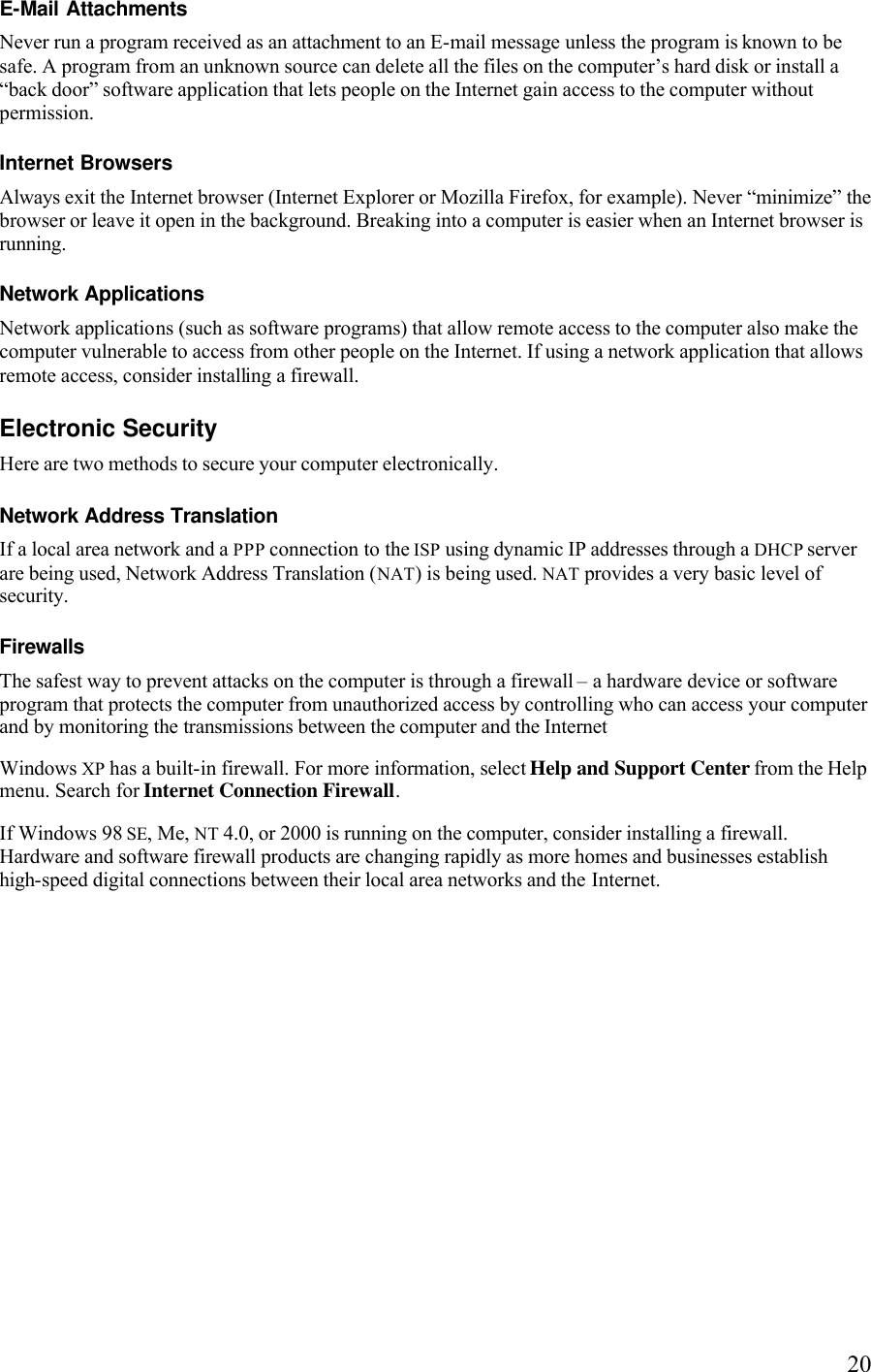   20E-Mail Attachments Never run a program received as an attachment to an E-mail message unless the program is known to be safe. A program from an unknown source can delete all the files on the computer’s hard disk or install a “back door” software application that lets people on the Internet gain access to the computer without permission. Internet Browsers Always exit the Internet browser (Internet Explorer or Mozilla Firefox, for example). Never “minimize” the browser or leave it open in the background. Breaking into a computer is easier when an Internet browser is running. Network Applications Network applications (such as software programs) that allow remote access to the computer also make the computer vulnerable to access from other people on the Internet. If using a network application that allows remote access, consider installing a firewall.Electronic Security Here are two methods to secure your computer electronically. Network Address Translation If a local area network and a PPP connection to the ISP using dynamic IP addresses through a DHCP server are being used, Network Address Translation (NAT) is being used. NAT provides a very basic level of security. Firewalls The safest way to prevent attacks on the computer is through a firewall – a hardware device or software program that protects the computer from unauthorized access by controlling who can access your computer and by monitoring the transmissions between the computer and the Internet Windows XP has a built-in firewall. For more information, select Help and Support Center from the Help menu. Search for Internet Connection Firewall. If Windows 98 SE, Me, NT 4.0, or 2000 is running on the computer, consider installing a firewall. Hardware and software firewall products are changing rapidly as more homes and businesses establish high-speed digital connections between their local area networks and the Internet. 