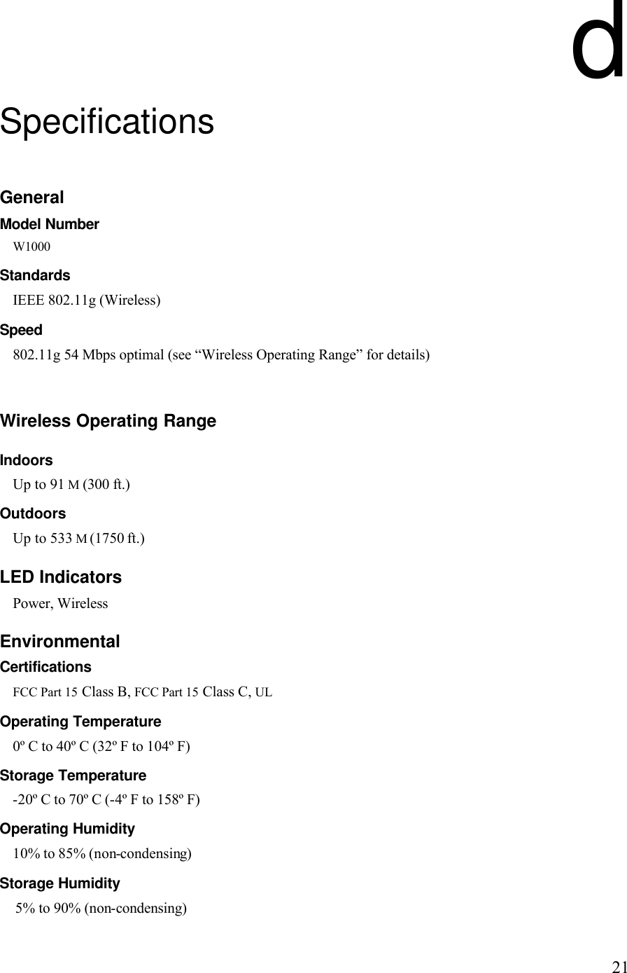   21d Specifications General Model Number W1000 Standards IEEE 802.11g (Wireless) Speed 802.11g 54 Mbps optimal (see “Wireless Operating Range” for details)   Wireless Operating Range Indoors Up to 91 M (300 ft.) Outdoors Up to 533 M (1750 ft.) LED Indicators Power, Wireless Environmental Certifications FCC Part 15 Class B, FCC Part 15 Class C, UL Operating Temperature 0º C to 40º C (32º F to 104º F) Storage Temperature -20º C to 70º C (-4º F to 158º F) Operating Humidity 10% to 85% (non-condensing) Storage Humidity 5% to 90% (non-condensing) 