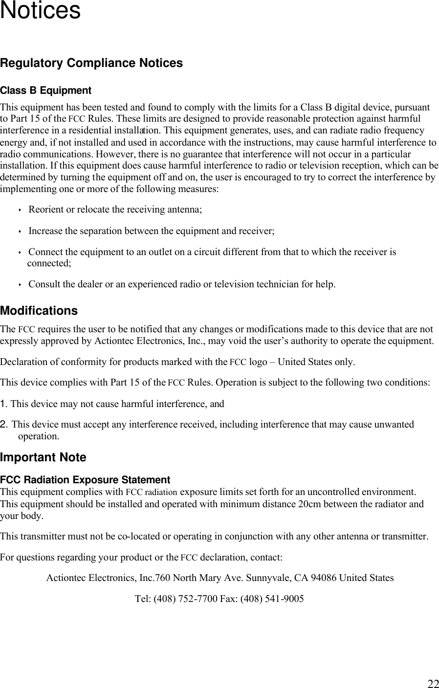   22Notices Regulatory Compliance Notices Class B Equipment This equipment has been tested and found to comply with the limits for a Class B digital device, pursuant to Part 15 of the FCC Rules. These limits are designed to provide reasonable protection against harmful interference in a residential installation. This equipment generates, uses, and can radiate radio frequency energy and, if not installed and used in accordance with the instructions, may cause harmful interference to radio communications. However, there is no guarantee that interference will not occur in a particular installation. If this equipment does cause harmful interference to radio or television reception, which can be determined by turning the equipment off and on, the user is encouraged to try to correct the interference by implementing one or more of the following measures: s Reorient or relocate the receiving antenna; s Increase the separation between the equipment and receiver; s Connect the equipment to an outlet on a circuit different from that to which the receiver is connected; s Consult the dealer or an experienced radio or television technician for help. Modifications The FCC requires the user to be notified that any changes or modifications made to this device that are not expressly approved by Actiontec Electronics, Inc., may void the user’s authority to operate the equipment. Declaration of conformity for products marked with the FCC logo – United States only. This device complies with Part 15 of the FCC Rules. Operation is subject to the following two conditions:  1. This device may not cause harmful interference, and 2. This device must accept any interference received, including interference that may cause unwanted operation. Important Note FCC Radiation Exposure Statement This equipment complies with FCC radiation exposure limits set forth for an uncontrolled environment.  This equipment should be installed and operated with minimum distance 20cm between the radiator and your body. This transmitter must not be co-located or operating in conjunction with any other antenna or transmitter.  For questions regarding your product or the FCC declaration, contact: Actiontec Electronics, Inc.760 North Mary Ave. Sunnyvale, CA 94086 United States  Tel: (408) 752-7700 Fax: (408) 541-9005   