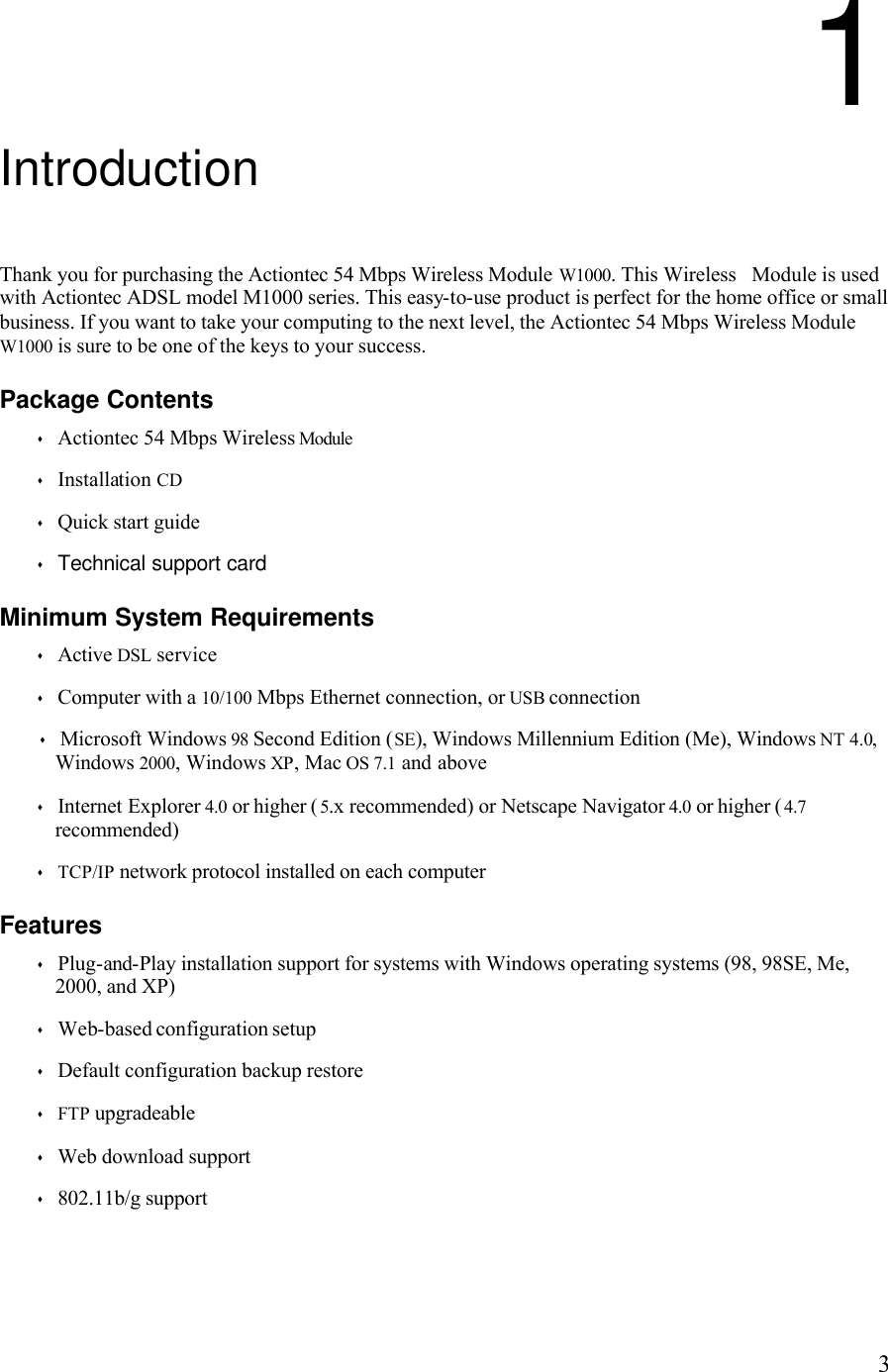   31 Introduction Thank you for purchasing the Actiontec 54 Mbps Wireless Module W1000. This Wireless   Module is used with Actiontec ADSL model M1000 series. This easy-to-use product is perfect for the home office or small business. If you want to take your computing to the next level, the Actiontec 54 Mbps Wireless Module W1000 is sure to be one of the keys to your success. Package Contents s Actiontec 54 Mbps Wireless Module s Installation CD s Quick start guide s Technical support card Minimum System Requirements s Active DSL service s Computer with a 10/100 Mbps Ethernet connection, or USB connection s Microsoft Windows 98 Second Edition (SE), Windows Millennium Edition (Me), Windows NT 4.0, Windows 2000, Windows XP, Mac OS 7.1 and above  s Internet Explorer 4.0 or higher (5.x recommended) or Netscape Navigator 4.0 or higher (4.7 recommended) s TCP/IP network protocol installed on each computer Features s Plug-and-Play installation support for systems with Windows operating systems (98, 98SE, Me, 2000, and XP) s Web-based configuration setup s Default configuration backup restore s FTP upgradeable s Web download support s 802.11b/g support 