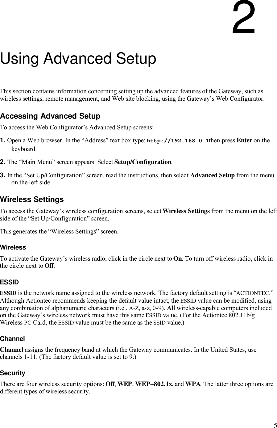   52 Using Advanced Setup This section contains information concerning setting up the advanced features of the Gateway, such as wireless settings, remote management, and Web site blocking, using the Gateway’s Web Configurator. Accessing Advanced Setup To access the Web Configurator’s Advanced Setup screens: 1. Open a Web browser. In the “Address” text box type: http://192.168.0.1then press Enter on the keyboard. 2. The “Main Menu” screen appears. Select Setup/Configuration. 3. In the “Set Up/Configuration” screen, read the instructions, then select Advanced Setup from the menu on the left side.Wireless Settings To access the Gateway’s wireless configuration screens, select Wireless Settings from the menu on the left side of the “Set Up/Configuration” screen. This generates the “Wireless Settings” screen. Wireless To activate the Gateway’s wireless radio, click in the circle next to On. To turn off wireless radio, click in the circle next to Off. ESSID  ESSID is the network name assigned to the wireless network. The factory default setting is “ACTIONTEC.” Although Actiontec recommends keeping the default value intact, the ESSID value can be modified, using any combination of alphanumeric characters (i.e., A-Z, a-z, 0-9). All wireless-capable computers included on the Gateway’s wireless network must have this same ESSID value. (For the Actiontec 802.11b/g Wireless PC Card, the ESSID value must be the same as the SSID value.) Channel  Channel assigns the frequency band at which the Gateway communicates. In the United States, use channels 1-11. (The factory default value is set to 9.)  Security There are four wireless security options: Off, WEP, WEP+802.1x, and WPA. The latter three options are different types of wireless security.