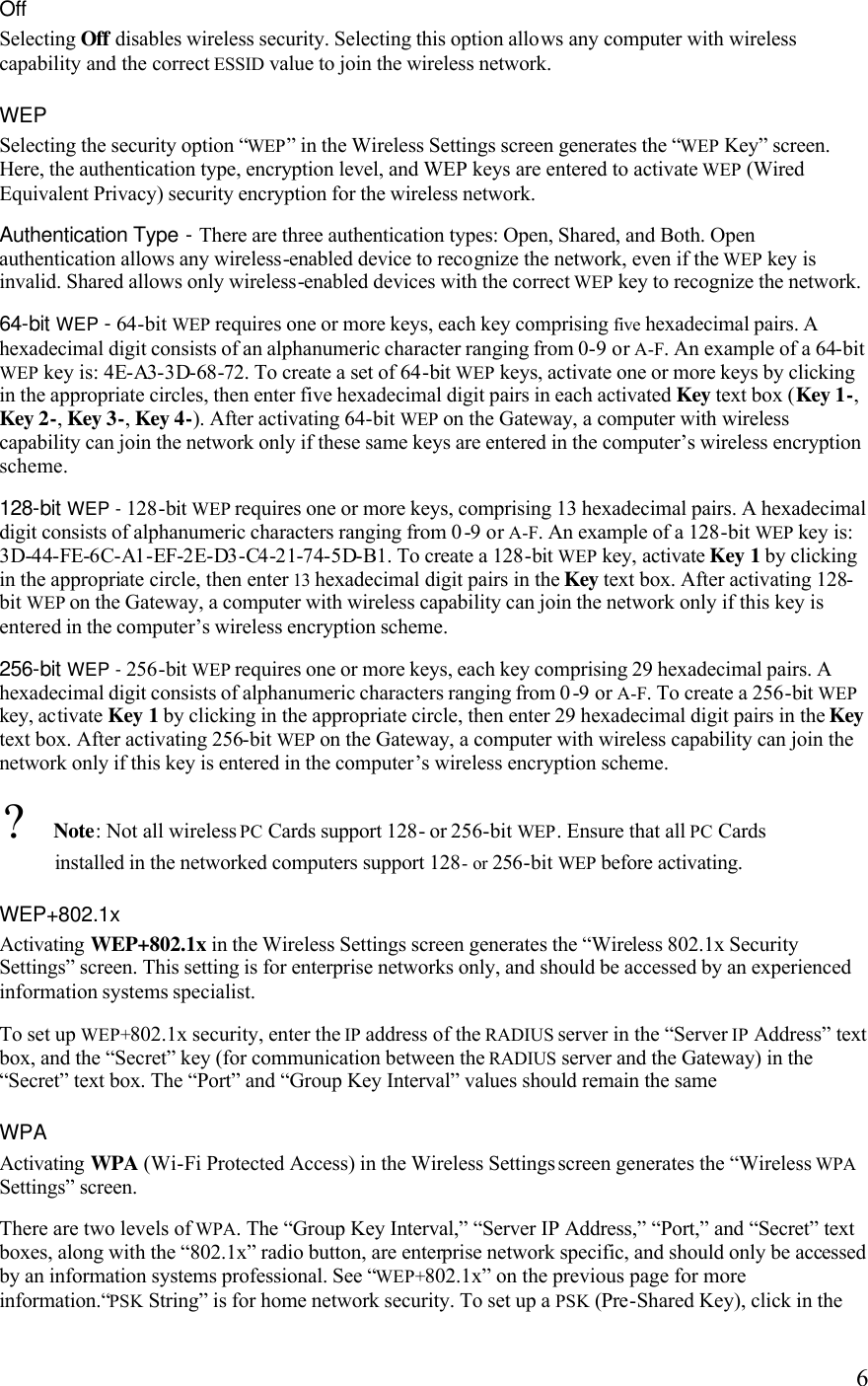   6Off Selecting Off disables wireless security. Selecting this option allows any computer with wireless capability and the correct ESSID value to join the wireless network. WEP Selecting the security option “WEP” in the Wireless Settings screen generates the “WEP Key” screen. Here, the authentication type, encryption level, and WEP keys are entered to activate WEP (Wired Equivalent Privacy) security encryption for the wireless network. Authentication Type - There are three authentication types: Open, Shared, and Both. Open authentication allows any wireless-enabled device to recognize the network, even if the WEP key is invalid. Shared allows only wireless-enabled devices with the correct WEP key to recognize the network. 64-bit WEP - 64-bit WEP requires one or more keys, each key comprising five hexadecimal pairs. A hexadecimal digit consists of an alphanumeric character ranging from 0-9 or A-F. An example of a 64-bit WEP key is: 4E-A3-3D-68-72. To create a set of 64-bit WEP keys, activate one or more keys by clicking in the appropriate circles, then enter five hexadecimal digit pairs in each activated Key text box (Key 1-, Key 2-, Key 3-, Key 4-). After activating 64-bit WEP on the Gateway, a computer with wireless capability can join the network only if these same keys are entered in the computer’s wireless encryption scheme. 128-bit WEP - 128-bit WEP requires one or more keys, comprising 13 hexadecimal pairs. A hexadecimal digit consists of alphanumeric characters ranging from 0-9 or A-F. An example of a 128-bit WEP key is: 3D-44-FE-6C-A1-EF-2E-D3-C4-21-74-5D-B1. To create a 128-bit WEP key, activate Key 1 by clicking in the appropriate circle, then enter 13 hexadecimal digit pairs in the Key text box. After activating 128-bit WEP on the Gateway, a computer with wireless capability can join the network only if this key is entered in the computer’s wireless encryption scheme.256-bit WEP - 256-bit WEP requires one or more keys, each key comprising 29 hexadecimal pairs. A hexadecimal digit consists of alphanumeric characters ranging from 0-9 or A-F. To create a 256-bit WEP key, activate Key 1 by clicking in the appropriate circle, then enter 29 hexadecimal digit pairs in the Key text box. After activating 256-bit WEP on the Gateway, a computer with wireless capability can join the network only if this key is entered in the computer’s wireless encryption scheme. ? Note: Not all wireless PC Cards support 128- or 256-bit WEP. Ensure that all PC Cards installed in the networked computers support 128- or 256-bit WEP before activating. WEP+802.1x Activating WEP+802.1x in the Wireless Settings screen generates the “Wireless 802.1x Security Settings” screen. This setting is for enterprise networks only, and should be accessed by an experienced information systems specialist. To set up WEP+802.1x security, enter the IP address of the RADIUS server in the “Server IP Address” text box, and the “Secret” key (for communication between the RADIUS server and the Gateway) in the “Secret” text box. The “Port” and “Group Key Interval” values should remain the same WPA Activating WPA (Wi-Fi Protected Access) in the Wireless Settings screen generates the “Wireless WPA Settings” screen.There are two levels of WPA. The “Group Key Interval,” “Server IP Address,” “Port,” and “Secret” text boxes, along with the “802.1x” radio button, are enterprise network specific, and should only be accessed by an information systems professional. See “WEP+802.1x” on the previous page for more information.“PSK String” is for home network security. To set up a PSK (Pre-Shared Key), click in the 