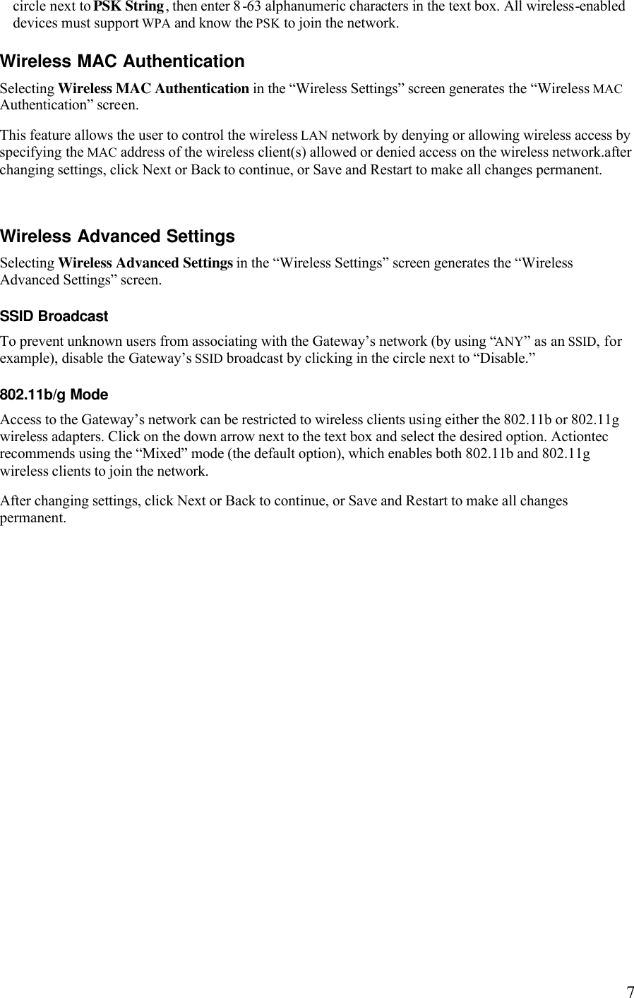   7circle next to PSK String, then enter 8-63 alphanumeric characters in the text box. All wireless-enabled devices must support WPA and know the PSK to join the network. Wireless MAC Authentication Selecting Wireless MAC Authentication in the “Wireless Settings” screen generates the “Wireless MAC Authentication” screen. This feature allows the user to control the wireless LAN network by denying or allowing wireless access by specifying the MAC address of the wireless client(s) allowed or denied access on the wireless network.after changing settings, click Next or Back to continue, or Save and Restart to make all changes permanent. Wireless Advanced Settings Selecting Wireless Advanced Settings in the “Wireless Settings” screen generates the “Wireless Advanced Settings” screen. SSID Broadcast To prevent unknown users from associating with the Gateway’s network (by using “ANY” as an SSID, for example), disable the Gateway’s SSID broadcast by clicking in the circle next to “Disable.”  802.11b/g Mode Access to the Gateway’s network can be restricted to wireless clients using either the 802.11b or 802.11g wireless adapters. Click on the down arrow next to the text box and select the desired option. Actiontec recommends using the “Mixed” mode (the default option), which enables both 802.11b and 802.11g wireless clients to join the network. After changing settings, click Next or Back to continue, or Save and Restart to make all changes permanent.  