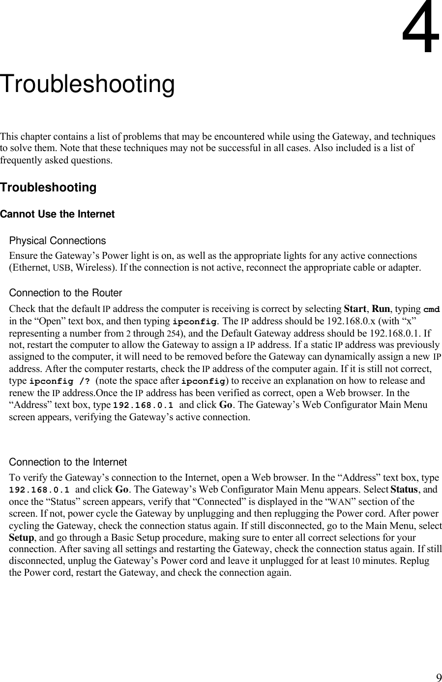   94 Troubleshooting This chapter contains a list of problems that may be encountered while using the Gateway, and techniques to solve them. Note that these techniques may not be successful in all cases. Also included is a list of frequently asked questions. Troubleshooting Cannot Use the Internet Physical Connections Ensure the Gateway’s Power light is on, as well as the appropriate lights for any active connections (Ethernet, USB, Wireless). If the connection is not active, reconnect the appropriate cable or adapter. Connection to the Router Check that the default IP address the computer is receiving is correct by selecting Start, Run, typing cmd in the “Open” text box, and then typing ipconfig. The IP address should be 192.168.0.x (with “x” representing a number from 2 through 254), and the Default Gateway address should be 192.168.0.1. If not, restart the computer to allow the Gateway to assign a IP address. If a static IP address was previously assigned to the computer, it will need to be removed before the Gateway can dynamically assign a new IP address. After the computer restarts, check the IP address of the computer again. If it is still not correct, type ipconfig /? (note the space after ipconfig) to receive an explanation on how to release and renew the IP address.Once the IP address has been verified as correct, open a Web browser. In the “Address” text box, type 192.168.0.1 and click Go. The Gateway’s Web Configurator Main Menu screen appears, verifying the Gateway’s active connection.  Connection to the Internet To verify the Gateway’s connection to the Internet, open a Web browser. In the “Address” text box, type 192.168.0.1 and click Go. The Gateway’s Web Configurator Main Menu appears. Select Status, and once the “Status” screen appears, verify that “Connected” is displayed in the “WAN” section of the screen. If not, power cycle the Gateway by unplugging and then replugging the Power cord. After power cycling the Gateway, check the connection status again. If still disconnected, go to the Main Menu, select Setup, and go through a Basic Setup procedure, making sure to enter all correct selections for your connection. After saving all settings and restarting the Gateway, check the connection status again. If still disconnected, unplug the Gateway’s Power cord and leave it unplugged for at least 10 minutes. Replug the Power cord, restart the Gateway, and check the connection again.   