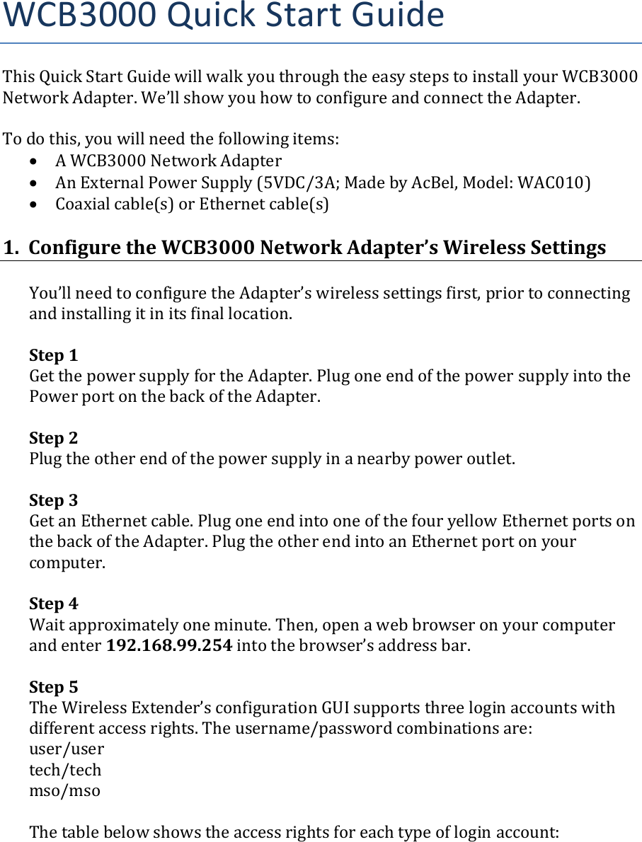 WCB3000QuickStartGuideThisQuickStartGuidewillwalkyouthroughtheeasystepstoinstallyourWCB3000NetworkAdapter.We’llshowyouhowtoconfigureandconnecttheAdapter.Todothis,youwillneedthefollowingitems:• AWCB3000NetworkAdapter• AnExternalPowerSupply(5VDC/3A;MadebyAcBel,Model:WAC010)• Coaxialcable(s)orEthernetcable(s)1.ConfiguretheWCB3000NetworkAdapter’sWirelessSettingsYou’llneedtoconfiguretheAdapter’swirelesssettingsfirst,priortoconnectingandinstallingitinitsfinallocation.Step1GetthepowersupplyfortheAdapter.PlugoneendofthepowersupplyintothePowerportonthebackoftheAdapter.Step2Plugtheotherendofthepowersupplyinanearbypoweroutlet.Step3GetanEthernetcable.PlugoneendintooneofthefouryellowEthernetportsonthebackoftheAdapter.PlugtheotherendintoanEthernetportonyourcomputer.Step4Waitapproximatelyoneminute.Then,openawebbrowseronyourcomputerandenter192.168.99.254intothebrowser’saddressbar.Step5TheWirelessExtender’sconfigurationGUIsupportsthreeloginaccountswithdifferentaccessrights.Theusername/passwordcombinationsare:user/usertech/techmso/msoThetablebelowshowstheaccessrightsforeachtypeofloginaccount: