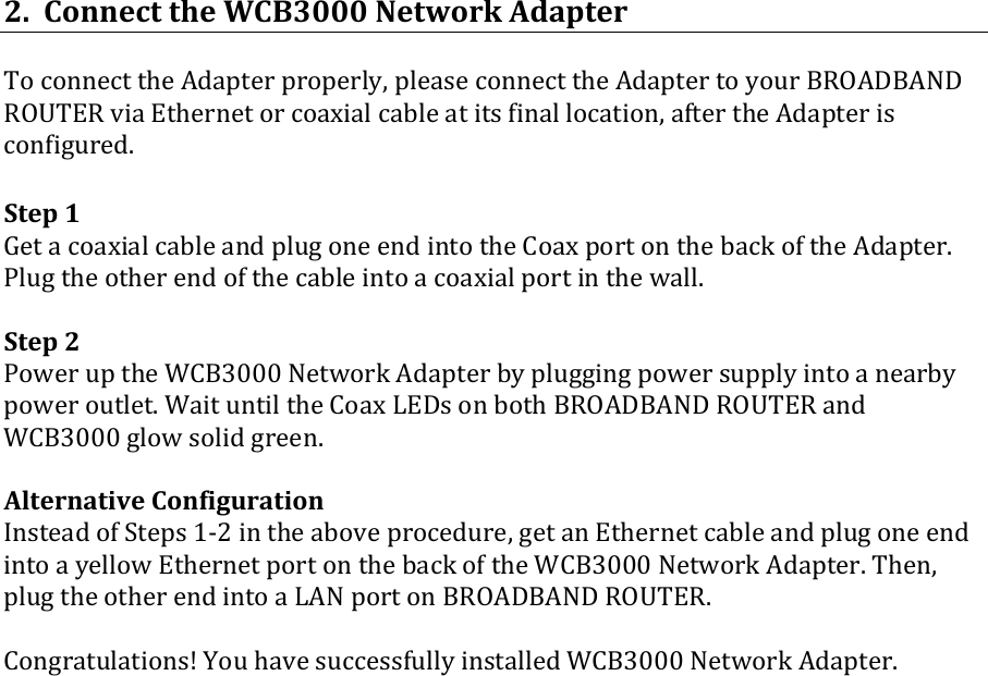 2.ConnecttheWCB3000NetworkAdapterToconnecttheAdapterproperly,pleaseconnecttheAdaptertoyourBROADBANDROUTERviaEthernetorcoaxialcableatitsfinallocation,aftertheAdapterisconfigured.Step1GetacoaxialcableandplugoneendintotheCoaxportonthebackoftheAdapter.Plugtheotherendofthecableintoacoaxialportinthewall.Step2PoweruptheWCB3000NetworkAdapterbypluggingpowersupplyintoanearbypoweroutlet.WaituntiltheCoaxLEDsonbothBROADBANDROUTERandWCB3000glowsolidgreen.AlternativeConfigurationInsteadofSteps1‐2intheaboveprocedure,getanEthernetcableandplugoneendintoayellowEthernetportonthebackoftheWCB3000NetworkAdapter.Then,plugtheotherendintoaLANportonBROADBANDROUTER.Congratulations!YouhavesuccessfullyinstalledWCB3000NetworkAdapter.