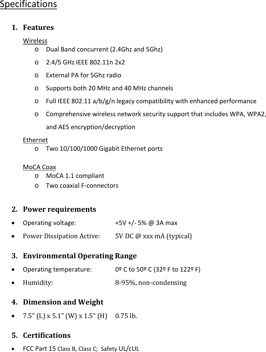 Specifications1. FeaturesWirelesso DualBandconcurrent(2.4Ghzand5Ghz)o 2.4/5GHzIEEE802.11n2x2o ExternalPAfor5Ghzradioo Supportsboth20MHzand40MHzchannelso FullIEEE802.11a/b/g/nlegacycompatibilitywithenhancedperformanceo ComprehensivewirelessnetworksecuritysupportthatincludesWPA,WPA2,andAESencryption/decryptionEtherneto Two10/100/1000GigabitEthernetportsMoCACoaxo MoCA1.1complianto TwocoaxialF‐connectors2. Powerrequirements• Operatingvoltage: +5V+/‐5%@3Amax• PowerDissipationActive: 5VDC@xxxmA(typical)3. EnvironmentalOperatingRange• Operatingtemperature: 0ºCto50ºC(32ºFto122ºF)• Humidity:   8‐95%,non‐condensing4. DimensionandWeight• 7.5”(L)x5.1”(W)x1.5”(H) 0.75lb.5. Certifications• FCCPart15ClassB,ClassC;SafetyUL/cUL