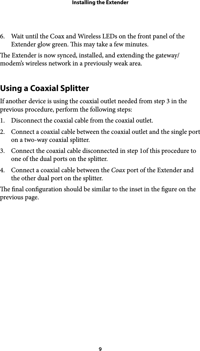 Installing the Extender6. Wait until the Coax and Wireless LEDs on the front panel of the Extender glow green. is may take a few minutes. e Extender is now synced, installed, and extending the gateway/modem’s wireless network in a previously weak area. Using a Coaxial Splitter If another device is using the coaxial outlet needed from step 3 in the previous procedure, perform the following steps: 1. Disconnect the coaxial cable from the coaxial outlet. 2. Connect a coaxial cable between the coaxial outlet and the single port on a two-way coaxial splitter. 3. Connect the coaxial cable disconnected in step 1of this procedure to one of the dual ports on the splitter. 4. Connect a coaxial cable between the Coax port of the Extender and the other dual port on the splitter. e nal conguration should be similar to the inset in the gure on the previous page. ! 9