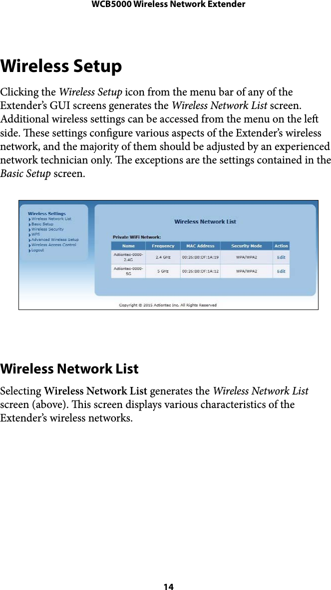 WCB5000 Wireless Network ExtenderWireless Setup Clicking the Wireless Setup icon from the menu bar of any of the Extender’s GUI screens generates the Wireless Network List screen. Additional wireless settings can be accessed from the menu on the le side. ese settings congure various aspects of the Extender’s wireless network, and the majority of them should be adjusted by an experienced network technician only. e exceptions are the settings contained in the Basic Setup screen. !Wireless Network List Selecting Wireless Network List generates the Wireless Network List screen (above). is screen displays various characteristics of the Extender’s wireless networks.  ! 14