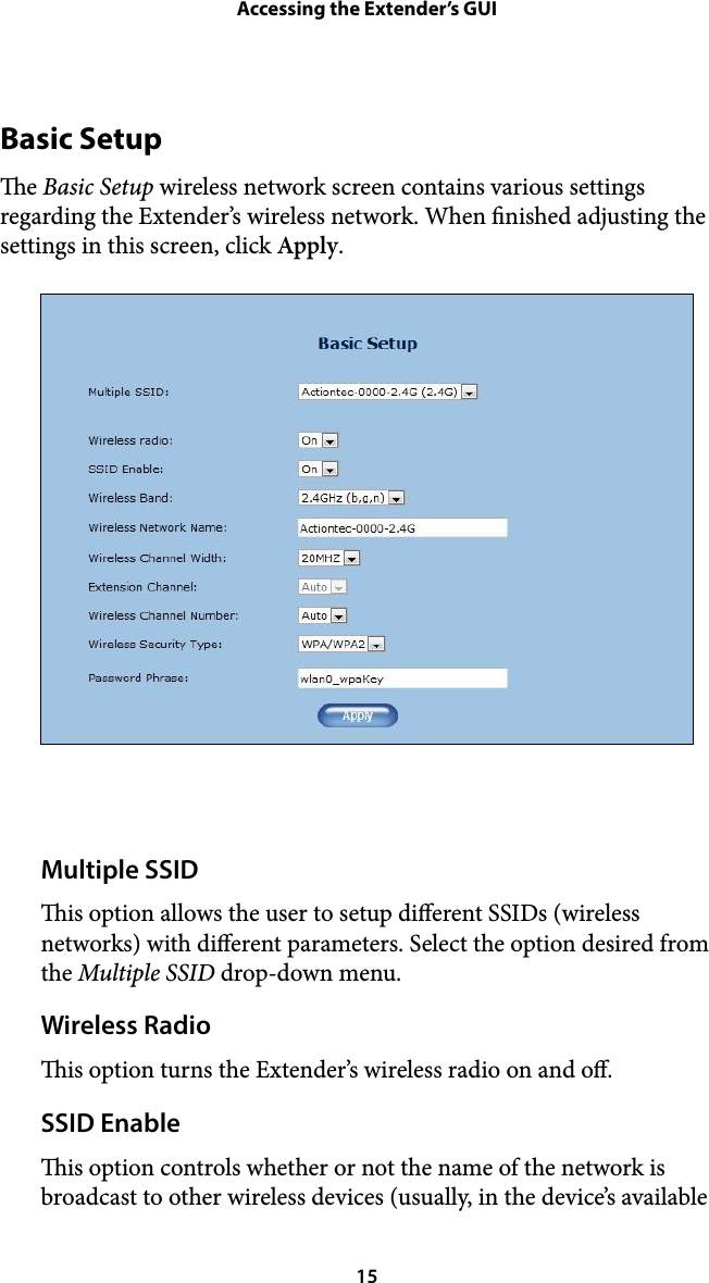 Accessing the Extender’s GUIBasic Setup e Basic Setup wireless network screen contains various settings regarding the Extender’s wireless network. When nished adjusting the settings in this screen, click Apply. !Multiple SSID is option allows the user to setup dierent SSIDs (wireless networks) with dierent parameters. Select the option desired from the Multiple SSID drop-down menu. Wireless Radio is option turns the Extender’s wireless radio on and o. SSID Enable is option controls whether or not the name of the network is broadcast to other wireless devices (usually, in the device’s available  15