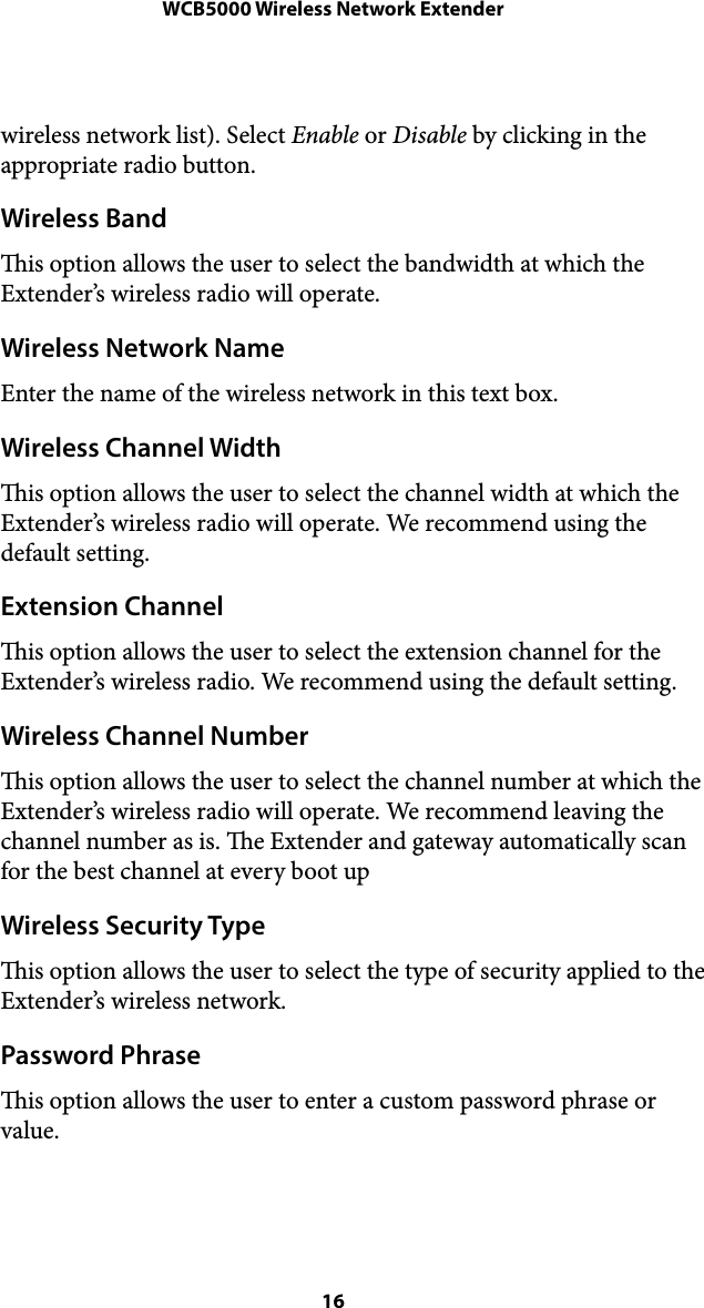 WCB5000 Wireless Network Extenderwireless network list). Select Enable or Disable by clicking in the appropriate radio button. Wireless Band is option allows the user to select the bandwidth at which the Extender’s wireless radio will operate. Wireless Network Name Enter the name of the wireless network in this text box. Wireless Channel Width is option allows the user to select the channel width at which the Extender’s wireless radio will operate. We recommend using the default setting. Extension Channel is option allows the user to select the extension channel for the Extender’s wireless radio. We recommend using the default setting. Wireless Channel Number is option allows the user to select the channel number at which the Extender’s wireless radio will operate. We recommend leaving the channel number as is. e Extender and gateway automatically scan for the best channel at every boot up Wireless Security Type is option allows the user to select the type of security applied to the Extender’s wireless network. Password Phrase is option allows the user to enter a custom password phrase or value. ! 16