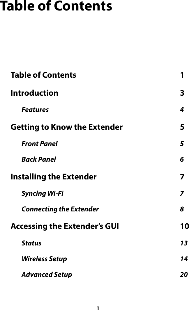 Table of Contents Table of Contents  1                                                             Introduction  3                                                                       Features  4                                                                                                  Getting to Know the Extender  5                                  Front Panel  5                                                                                            Back Panel  6                                                                                             Installing the Extender  7                                                 Syncing Wi-Fi  7                                                                                       Connecting the Extender  8                                                             Accessing the Extender’s GUI  10                                    Status  13                                                                                                        Wireless Setup  14                                                                                     Advanced Setup  20                                                                                  1