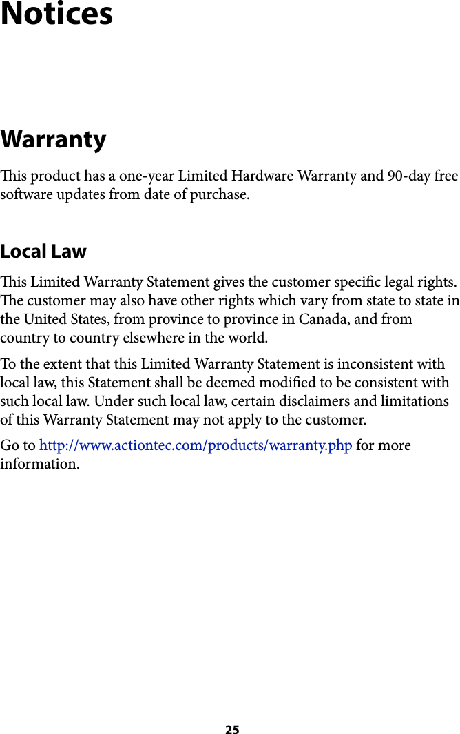 Notices Warranty is product has a one-year Limited Hardware Warranty and 90-day free soware updates from date of purchase.  Local Law is Limited Warranty Statement gives the customer specic legal rights. e customer may also have other rights which vary from state to state in the United States, from province to province in Canada, and from country to country elsewhere in the world. To the extent that this Limited Warranty Statement is inconsistent with local law, this Statement shall be deemed modied to be consistent with such local law. Under such local law, certain disclaimers and limitations of this Warranty Statement may not apply to the customer. Go to http://www.actiontec.com/products/warranty.php for more information. ! 25