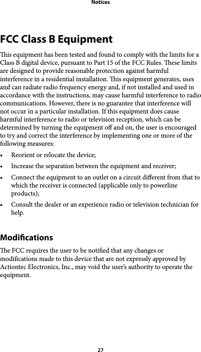 NoticesFCC Class B Equipment is equipment has been tested and found to comply with the limits for a Class B digital device, pursuant to Part 15 of the FCC Rules. ese limits are designed to provide reasonable protection against harmful interference in a residential installation. is equipment generates, uses and can radiate radio frequency energy and, if not installed and used in accordance with the instructions, may cause harmful interference to radio communications. However, there is no guarantee that interference will not occur in a particular installation. If this equipment does cause harmful interference to radio or television reception, which can be determined by turning the equipment o and on, the user is encouraged to try and correct the interference by implementing one or more of the following measures: • Reorient or relocate the device; • Increase the separation between the equipment and receiver; • Connect the equipment to an outlet on a circuit dierent from that to which the receiver is connected (applicable only to powerline products); • Consult the dealer or an experience radio or television technician for help. Modications e FCC requires the user to be notied that any changes or modications made to this device that are not expressly approved by Actiontec Electronics, Inc., may void the user’s authority to operate the equipment.   27